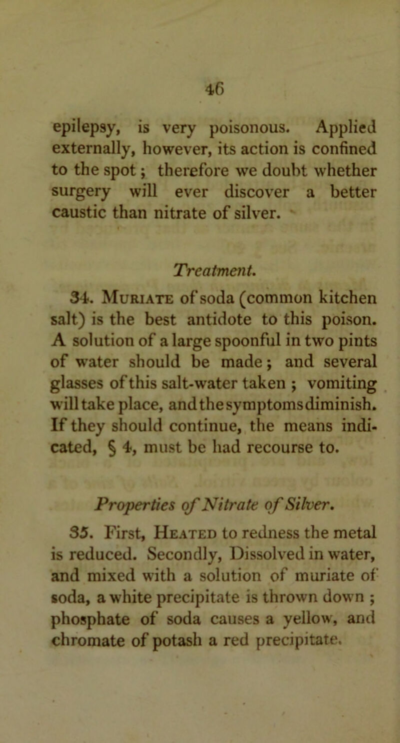 40 epilepsy, is very poisonous. Applied externally, however, its action is confined to the spot; therefore we doubt whether surgery will ever discover a better caustic than nitrate of silver. Treatment. 34. Muriate of soda (common kitchen salt) is the best antidote to this poison. A solution of a large spoonful in two pints of water should be made; and several glasses of this salt-water taken ; vomiting will take place, and the symptoms diminish. If they should continue, the means indi- cated, § 4, must be had recourse to. Properties of Nitrate of Silver. 35. First, Heated to redness the metal is reduced. Secondly, Dissolved in water, and mixed with a solution of muriate of soda, a white precipitate is thrown down ; phosphate of soda causes a yellow, and chromate of potash a red precipitate.