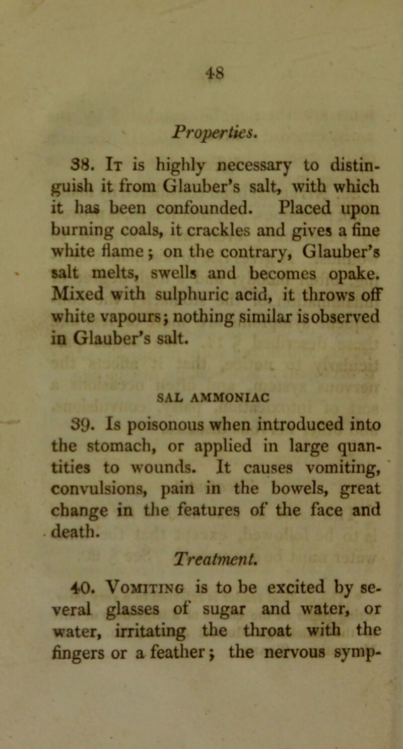 Properties. 38. It is highly necessary to distin- guish it from Glauber’s salt, with which it has been confounded. Placed upon burning coals, it crackles and gives a fine white flame ; on the contrary, Glauber’s salt melts, swells and becomes opake. Mixed with sulphuric acid, it throws off white vapours; nothing similar isobserved in Glauber’s salt. SAL AMMONIAC 39. Is poisonous when introduced into the stomach, or applied in large quan- tities to wounds. It causes vomiting, convulsions, pain in the bowels, great change in the features of the face and death. Treatment. 40. Vomiting is to be excited by se- veral glasses of sugar and water, or water, irritating the throat with the fingers or a feather; the nervous symp-