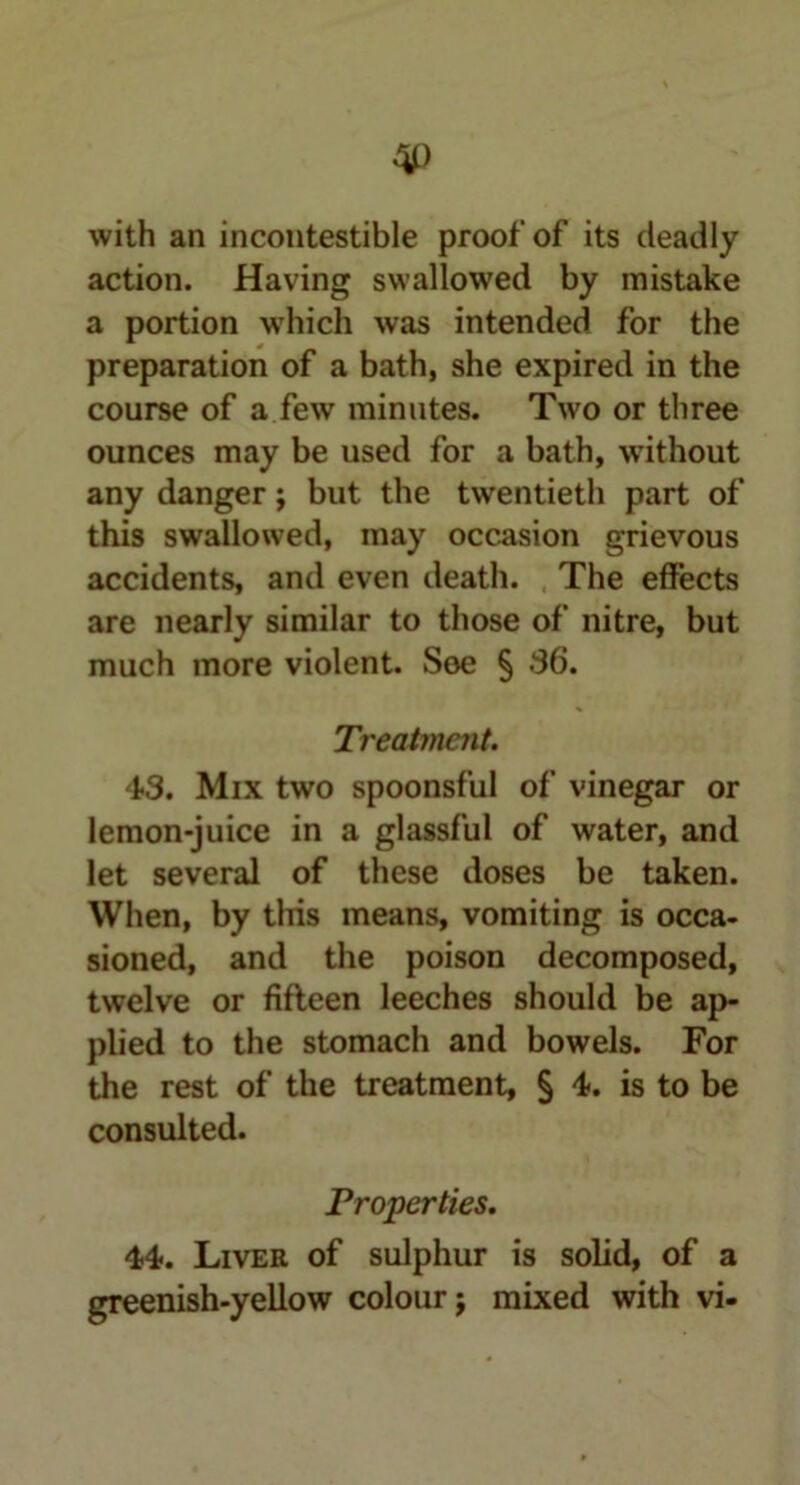 with an incontestable proof of its deadly action. Having swallowed by mistake a portion which was intended for the preparation of a bath, she expired in the course of a few minutes. Two or three ounces may be used for a bath, without any danger; but the twentieth part of this swallowed, may occasion grievous accidents, and even death. The effects are nearly similar to those of nitre, but much more violent. See § 36. Treatment. 43. Mix two spoonsful of vinegar or lemon-juice in a glassful of water, and let several of these doses be taken. When, by this means, vomiting is occa- sioned, and the poison decomposed, twelve or fifteen leeches should be ap- plied to the stomach and bowels. For the rest of the treatment, § 4. is to be consulted. Properties. 44. Liver of sulphur is solid, of a greenish-yellow colour; mixed with vi-