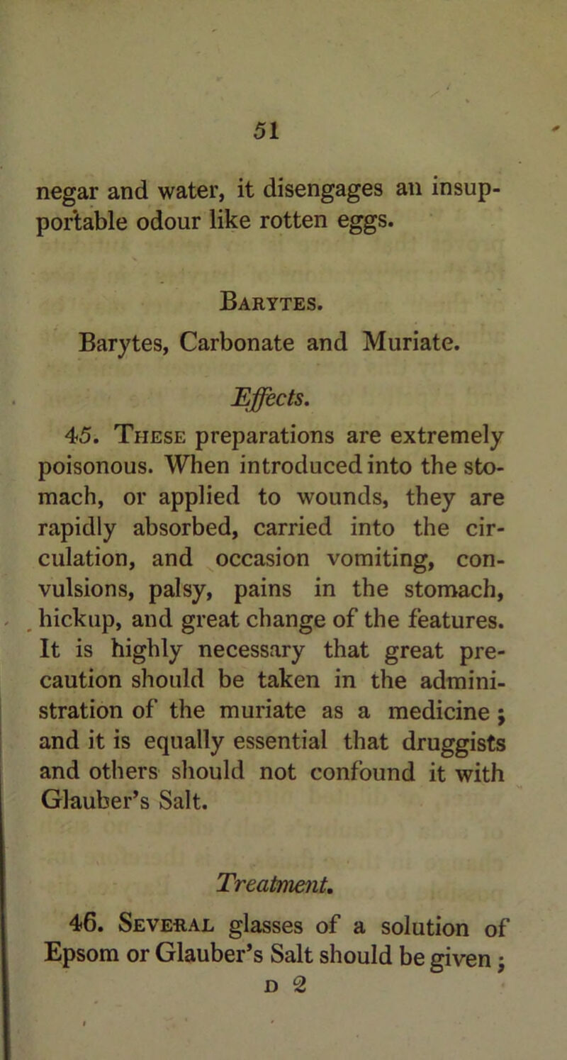 negar and water, it disengages an insup- portable odour like rotten eggs. Barytes. Barytes, Carbonate and Muriate. Effects. 45. These preparations are extremely poisonous. When introduced into the sto- mach, or applied to wounds, they are rapidly absorbed, carried into the cir- culation, and occasion vomiting, con- vulsions, palsy, pains in the stomach, hickup, and great change of the features. It is highly necessary that great pre- caution should be taken in the admini- stration of the muriate as a medicine ; and it is equally essential that druggists and others should not confound it with Glauber’s Salt. Treatment. 46. Several glasses of a solution of Epsom or Glauber’s Salt should be given;