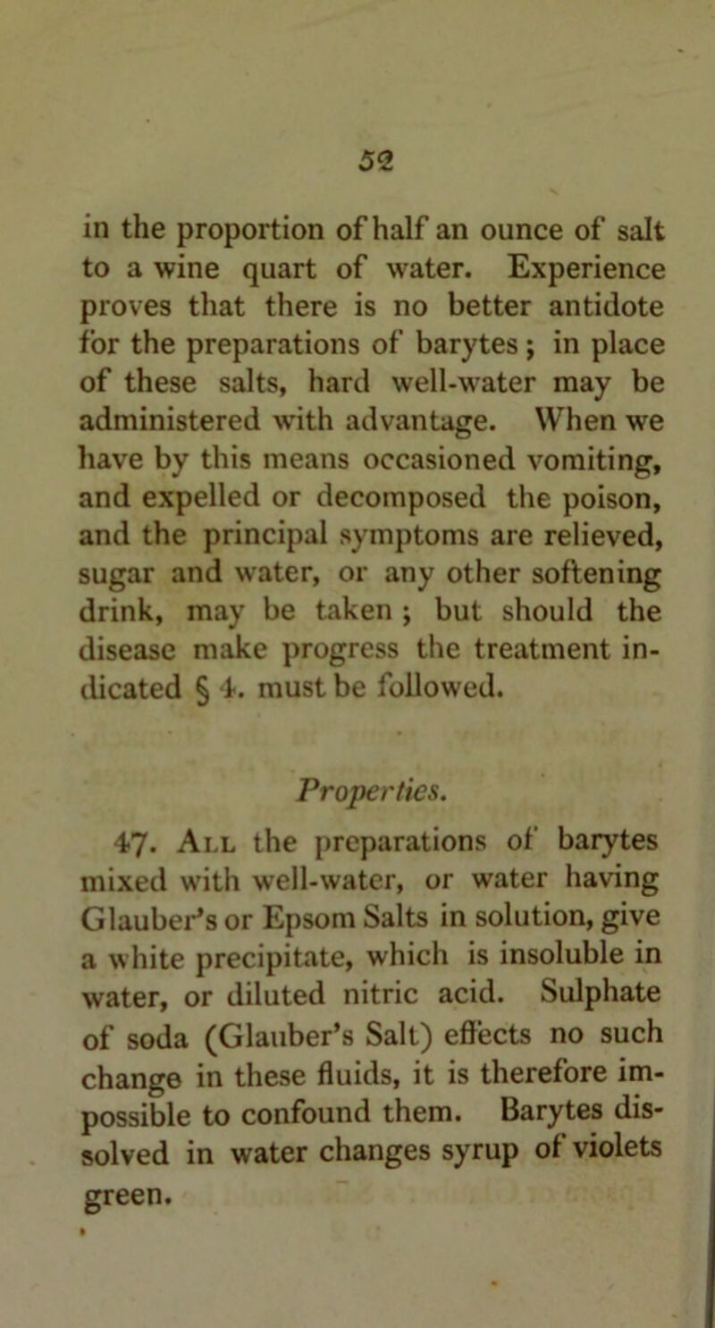 5<2 in the proportion of half an ounce of salt to a wine quart of water. Experience proves that there is no better antidote for the preparations of barytes; in place of these salts, hard well-water may be administered with advantage. When we have by this means occasioned vomiting, and expelled or decomposed the poison, and the principal symptoms are relieved, sugar and water, or any other softening drink, may be taken ; but should the disease make progress the treatment in- dicated § 4. must be followed. Properties. 47. All the preparations of barytes mixed with well-water, or water having Glauber’s or Epsom Salts in solution, give a white precipitate, which is insoluble in water, or diluted nitric acid. Sulphate of soda (Glauber’s Salt) effects no such change in these fluids, it is therefore im- possible to confound them. Barytes dis- solved in water changes syrup of violets green.