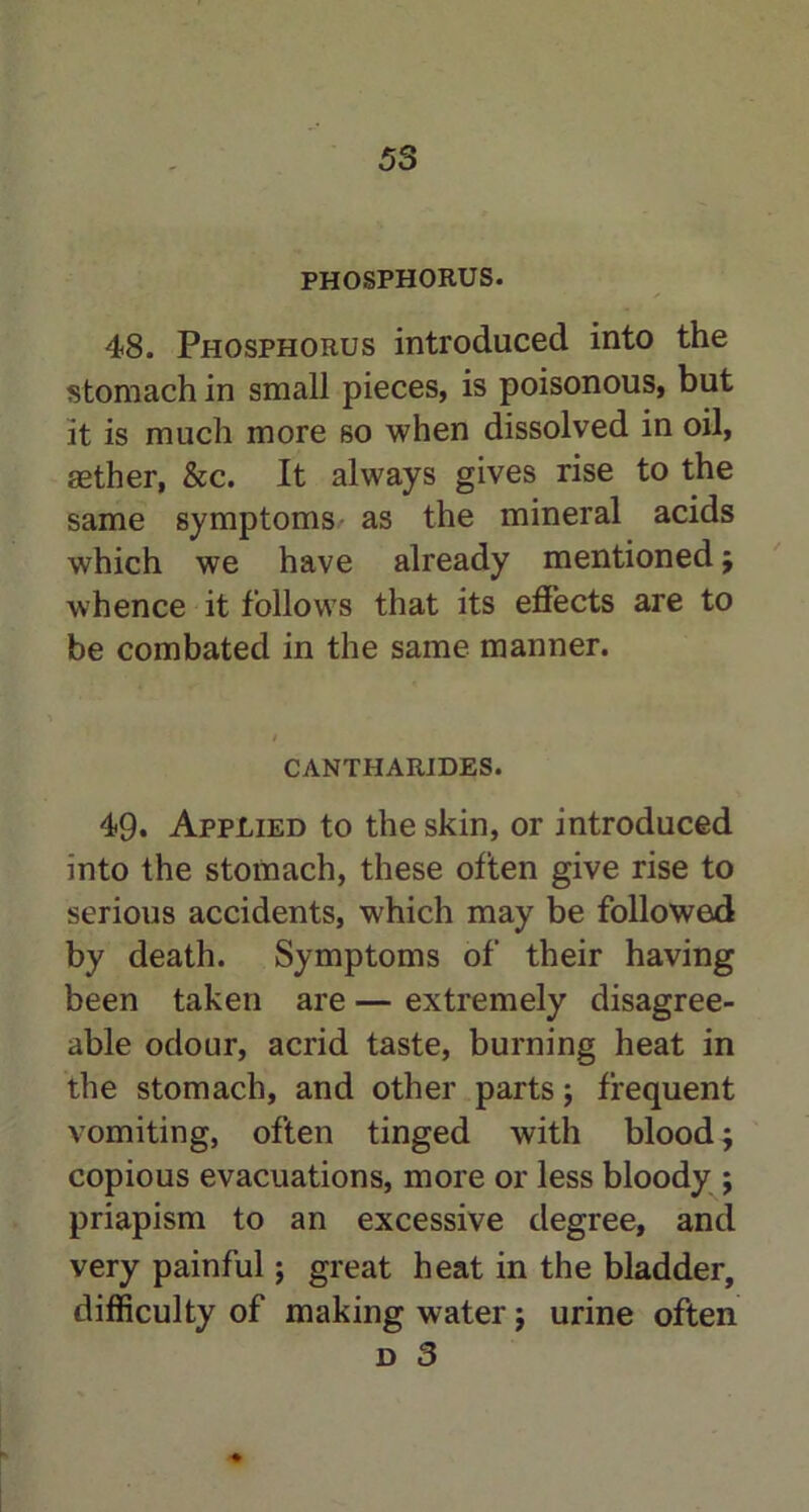 PHOSPHORUS. 48. Phosphorus introduced into the stomach in small pieces, is poisonous, but it is much more so when dissolved in oil, aether, &c. It always gives rise to the same symptoms as the mineral acids which we have already mentioned $ whence it follows that its effects are to be combated in the same manner. CANTHARIDES. 49. Applied to the skin, or introduced into the stomach, these often give rise to serious accidents, which may be followed by death. Symptoms of their having been taken are — extremely disagree- able odour, acrid taste, burning heat in the stomach, and other parts; frequent vomiting, often tinged with blood; copious evacuations, more or less bloody ; priapism to an excessive degree, and very painful; great heat in the bladder, difficulty of making water j urine often