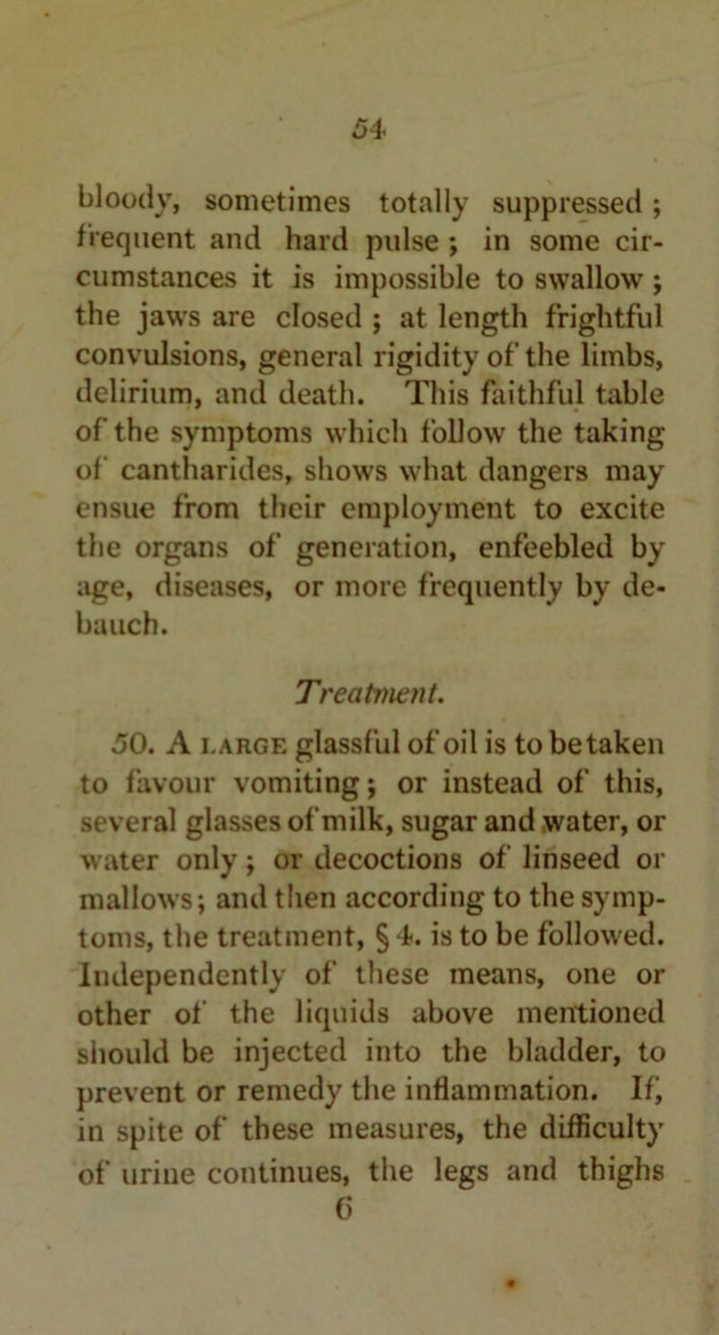 bloody, sometimes totally suppressed ; frequent and hard pulse ; in some cir- cumstances it is impossible to swallow ; the jaws are closed ; at length frightful convulsions, general rigidity of the limbs, delirium, and death. This faithful table of the symptoms which follow the taking of cantharides, shows what dangers may ensue from their employment to excite the organs of generation, enfeebled by age, diseases, or more frequently by de- bauch. Treatment. 50. A large glassful of oil is to betaken to favour vomiting j or instead of this, several glasses of milk, sugar and water, or water only; or decoctions of linseed or mallows; and then according to the symp- toms, the treatment, § 4. is to be followed. Independently of these means, one or other of the liquids above mentioned should be injected into the bladder, to prevent or remedy the inflammation. If, in spite of these measures, the difficulty of urine continues, the legs and thighs 6