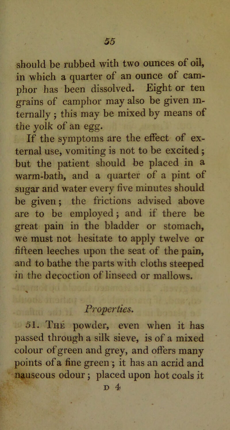 should be rubbed with two ounces of oil, in which a quarter of an ounce of cam- phor has been dissolved. Eight or ten grains of camphor may also be given in- ternally ; this may be mixed by means of the yolk of an egg. If the symptoms are the effect of ex- ternal use, vomiting is not to be excited; but the patient should be placed in a warm-bath, and a quarter of a pint of sugar and water every five minutes should be given; the frictions advised above are to be employed; and if there be great pain in the bladder or stomach, we must not hesitate to apply twelve or fifteen leeches upon the seat of the pain, and to bathe the parts with cloths steeped in the decoction of linseed or mallows. Properties. 51. The powder, even when it has passed through a silk sieve, is of a mixed colour of green and grey, and offers many points of a fine green ; it has an acrid and nauseous odour; placed upon hot coals it