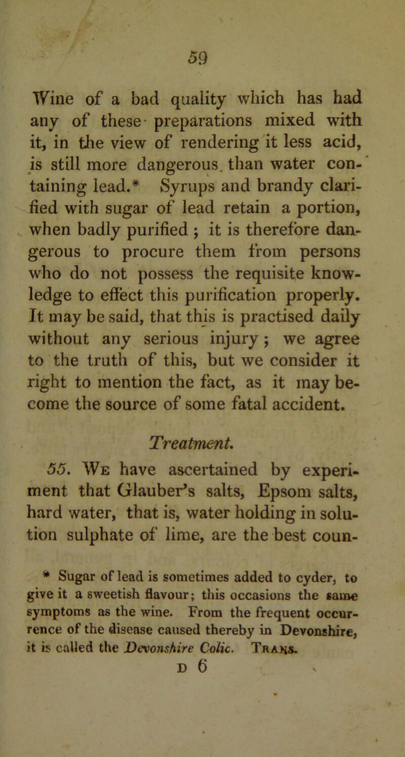 Wine of a bad quality which has had any of these preparations mixed with it, in the view of rendering it less acid, is still more dangerous, than water con- taining lead.* Syrups and brandy clari- fied with sugar of lead retain a portion, when badly purified ; it is therefore dan- gerous to procure them from persons who do not possess the requisite know- ledge to effect this purification properly. It may be said, that this is practised daily without any serious injury; we agree to the truth of this, but we consider it right to mention the fact, as it may be- come the source of some fatal accident. Treatment. 55. We have ascertained by experi- ment that Glauber's salts, Epsom salts, hard water, that is, water holding in solu- tion sulphate of lime, are the best coun- * Sugar of lead is sometimes added to cyder, to give it a sweetish flavour; this occasions the same symptoms as the wine. From the frequent occur- rence of the disease caused thereby in Devonshire, it is called the Devonshire Colic. Trahs.