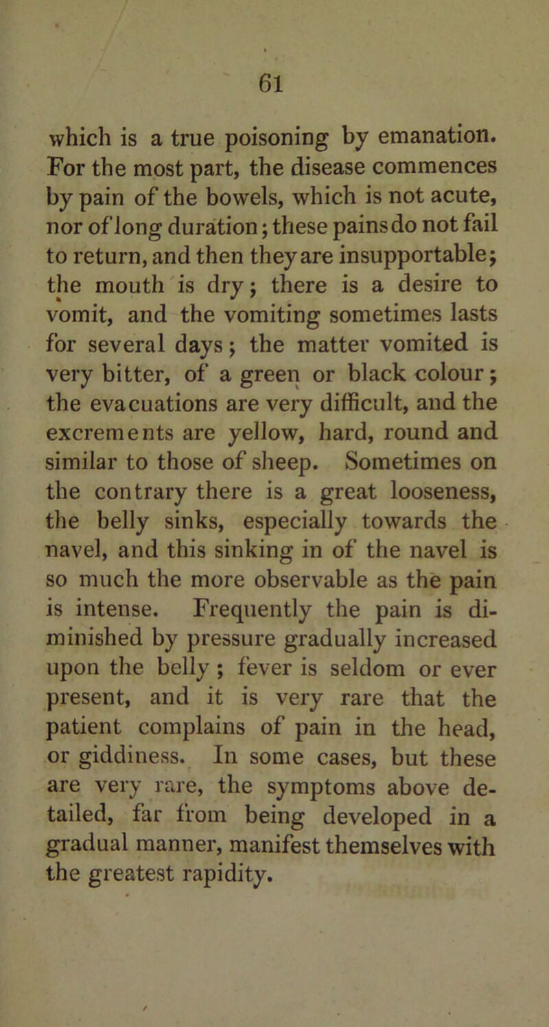 which is a true poisoning by emanation. For the most part, the disease commences by pain of the bowels, which is not acute, nor of long duration; these pains do not fail to return, and then they are insupportable; the mouth is dry; there is a desire to vomit, and the vomiting sometimes lasts for several days; the matter vomited is very bitter, of a green or black colour; the evacuations are very difficult, and the excrements are yellow, hard, round and similar to those of sheep. Sometimes on the contrary there is a great looseness, the belly sinks, especially towards the navel, and this sinking in of the navel is so much the more observable as the pain is intense. Frequently the pain is di- minished by pressure gradually increased upon the belly ; fever is seldom or ever present, and it is very rare that the patient complains of pain in the head, or giddiness. In some cases, but these are very rare, the symptoms above de- tailed, far from being developed in a gradual manner, manifest themselves with the greatest rapidity.