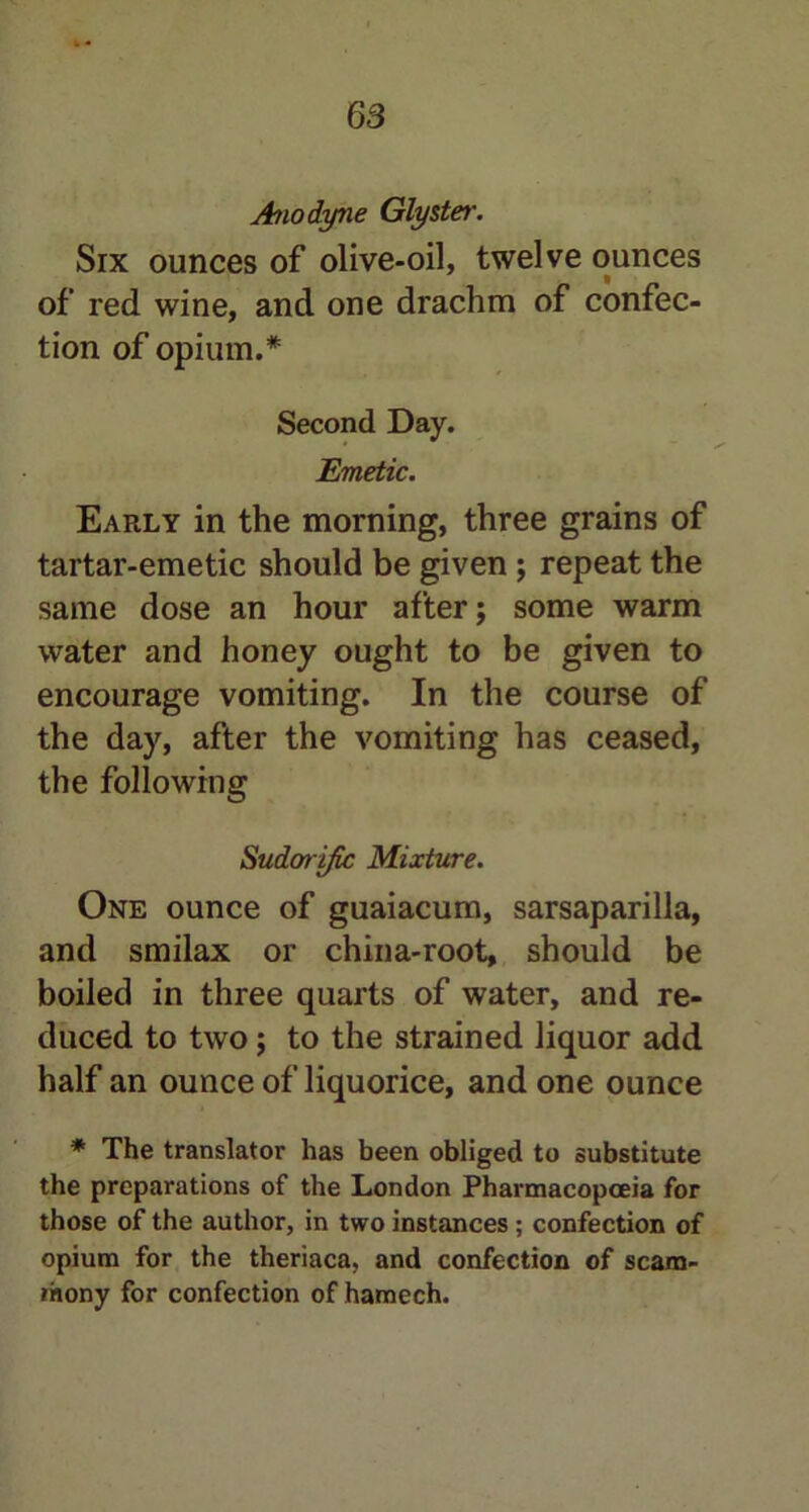 Anodyne Glyster. Six ounces of olive-oil, twelve ounces of red wine, and one drachm of confec- tion of opium.* Second Day. Emetic. Early in the morning, three grains of tartar-emetic should be given ; repeat the same dose an hour after; some warm water and honey ought to be given to encourage vomiting. In the course of the day, after the vomiting has ceased, the following Sudorific Mixture. One ounce of guaiacum, sarsaparilla, and smilax or china-root, should be boiled in three quarts of water, and re- duced to two; to the strained liquor add half an ounce of liquorice, and one ounce * The translator has been obliged to substitute the preparations of the London Pharmacopoeia for those of the author, in two instances ; confection of opium for the theriaca, and confection of scara- mony for confection of hamech.