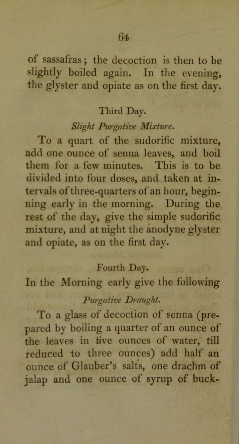 of' sassafras; the decoction is then to be slightly boiled again. In the evening, the glyster and opiate as on the first day. Third Day. Slight Purgative Mixture. To a quart of the sudorific mixture, add one ounce of senna leaves, and boil them for a few minutes. This is to be divided into four doses, and taken at in- tervals of three-quarters of an hour, begin- ning early in the morning. During the rest of the day, give the simple sudorific mixture, and at night the anodyne glyster and opiate, as on the first day. Fourth Day. In the Morning early give the following Purgative Draught. To a glass of decoction of senna (pre- pared by boiling a quarter of an ounce of the leaves in five ounces of water, till reduced to three ounces) add half an ounce of Glauber’s salts, one drachm of jalap and one ounce of syrup of buck-
