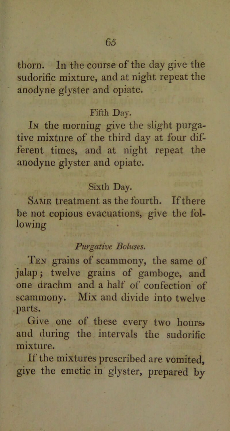 thorn. In the course of the day give the sudorific mixture, and at night repeat the anodyne glyster and opiate. Fifth Day. In the morning give the slight purga- tive mixture of the third day at four dif- ferent times, and at night repeat the anodyne glyster and opiate. Sixth Day. Same treatment as the fourth. If there be not copious evacuations, give the fol- lowing Purgative Boluses. Ten grains of scammony, the same of jalap; twelve grains of gamboge, and one drachm and a half of confection of scammony. Mix and divide into twelve parts. Give one of these every two hours* and during the intervals the sudorific mixture. If the mixtures prescribed are vomited, give the emetic in glyster, prepared by