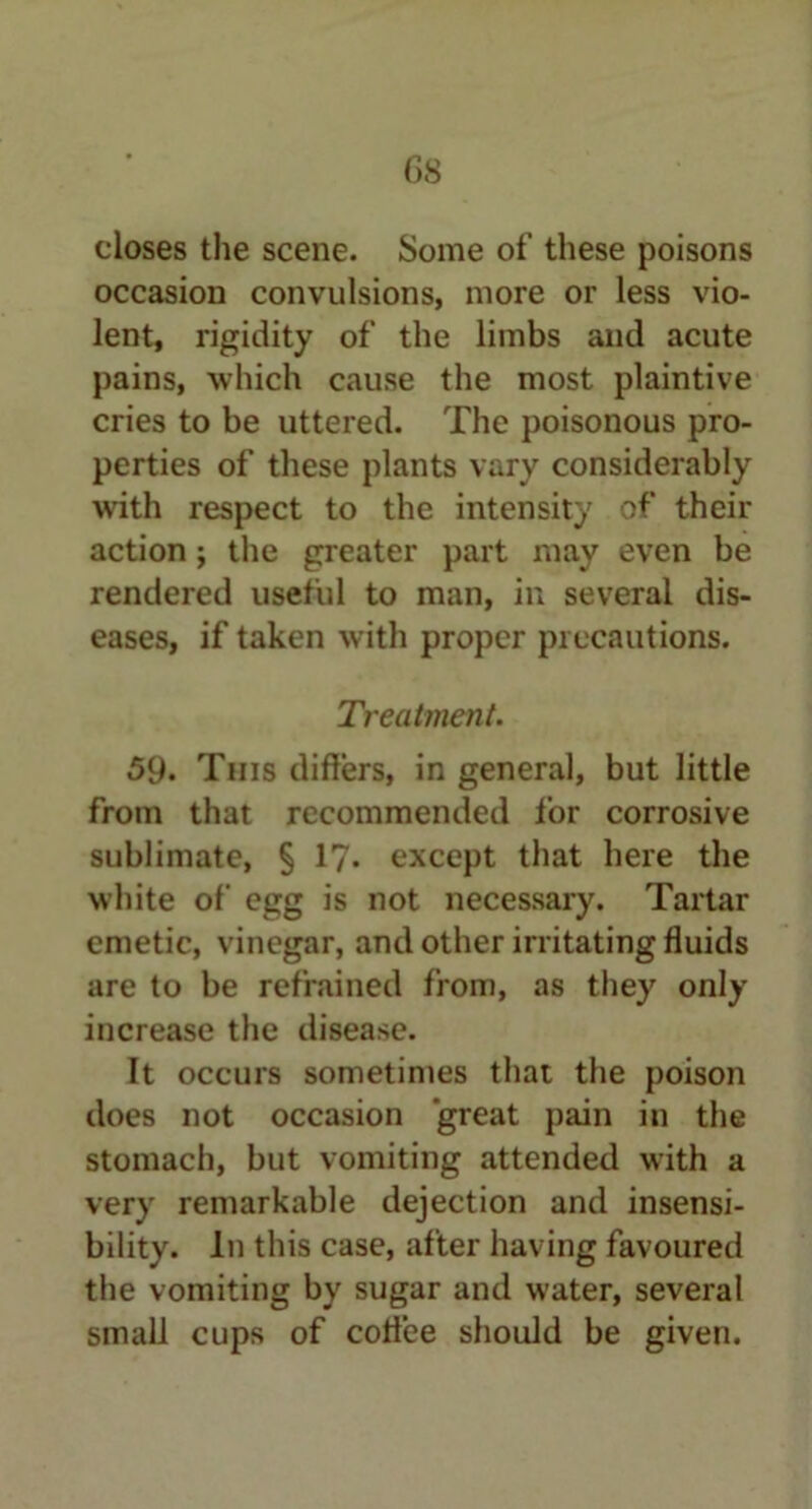 closes the scene. Some of these poisons occasion convulsions, more or less vio- lent, rigidity of the limbs and acute pains, which cause the most plaintive cries to be uttered. The poisonous pro- perties of these plants vary considerably with respect to the intensity of their action; the greater part may even be rendered useful to man, in several dis- eases, if taken with proper precautions. Treatment. 59. This differs, in general, but little from that recommended for corrosive sublimate, § 1?. except that here the white of egg is not necessary. Tartar emetic, vinegar, and other irritating fluids are to be refrained from, as they only increase the disease. It occurs sometimes that the poison does not occasion great pain in the stomach, but vomiting attended with a very remarkable dejection and insensi- bility. In this case, after having favoured the vomiting by sugar and water, several small cups of coffee should be given.