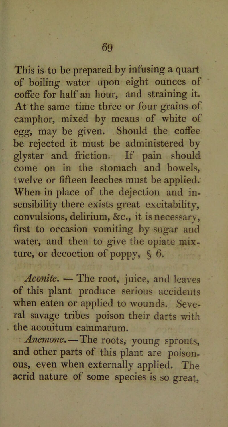 This is to be prepared by infusing a quart of boiling water upon eight ounces of coffee for half an hour, and straining it. At the same time three or four grains of camphor, mixed by means of white of egg, may be given. Should the coffee be rejected it must be administered by glyster and friction. If pain should come on in the stomach and bowels, twelve or fifteen leeches must be applied. When in place of the dejection and in- sensibility there exists great excitability, convulsions, delirium, &c., it is necessary, first to occasion vomiting by sugar and water, and then to give the opiate mix- ture, or decoction of poppy, § 6. Aconite. — The root, juice, and leaves of this plant produce serious accidents when eaten or applied to wounds. Seve- ral savage tribes poison their darts with the aconitum cammarum. Anemone.—The roots, young sprouts, and other parts of this plant are poison- ous, even when externally applied. The acrid nature of some species is so great,