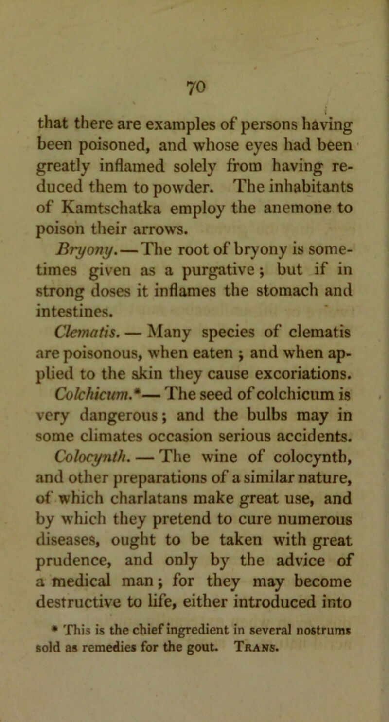 that there are examples of persons having been poisoned, and whose eyes had been greatly inflamed solely from having re- duced them to powder. The inhabitants of Kamtschatka employ the anemone to poison their arrows. Bryony.—The root of bryony is some- times given as a purgative ; but if in strong doses it inflames the stomach and intestines. Clematis. — Many species of clematis are poisonous, when eaten ; and when ap- plied to the skin they cause excoriations. Colchicum.*— The seed of colchicum is very dangerous; and the bulbs may in some climates occasion serious accidents. Colocynth. — The wine of colocynth, and other preparations of a similar nature, of which charlatans make great use, and by which they pretend to cure numerous diseases, ought to be taken with great prudence, and only by the advice of a medical man; for they may become destructive to life, either introduced into * This is the chief ingredient in several nostrum* sold as remedies for the gout. Trans.