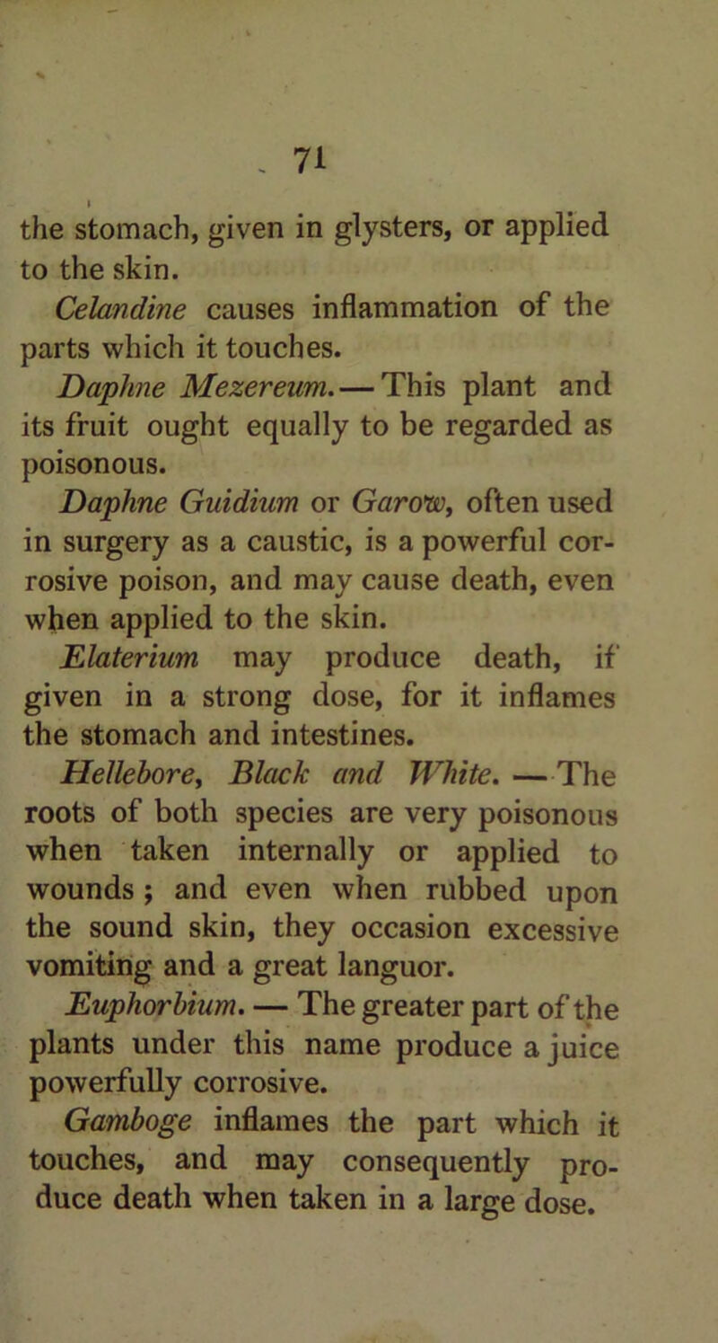 i the stomach, given in glysters, or applied to the skin. Celandine causes inflammation of the parts which it touches. Daphne Mezereum. — This plant and its fruit ought equally to be regarded as poisonous. Daphne Guidium or Garow, often used in surgery as a caustic, is a powerful cor- rosive poison, and may cause death, even when applied to the skin. Elaterium may produce death, if given in a strong dose, for it inflames the stomach and intestines. Hellebore, Black and White. —The roots of both species are very poisonous when taken internally or applied to wounds ; and even when rubbed upon the sound skin, they occasion excessive vomiting and a great languor. Euphorbium. — The greater part of the plants under this name produce a juice powerfully corrosive. Gamboge inflames the part which it touches, and may consequently pro- duce death when taken in a large dose.