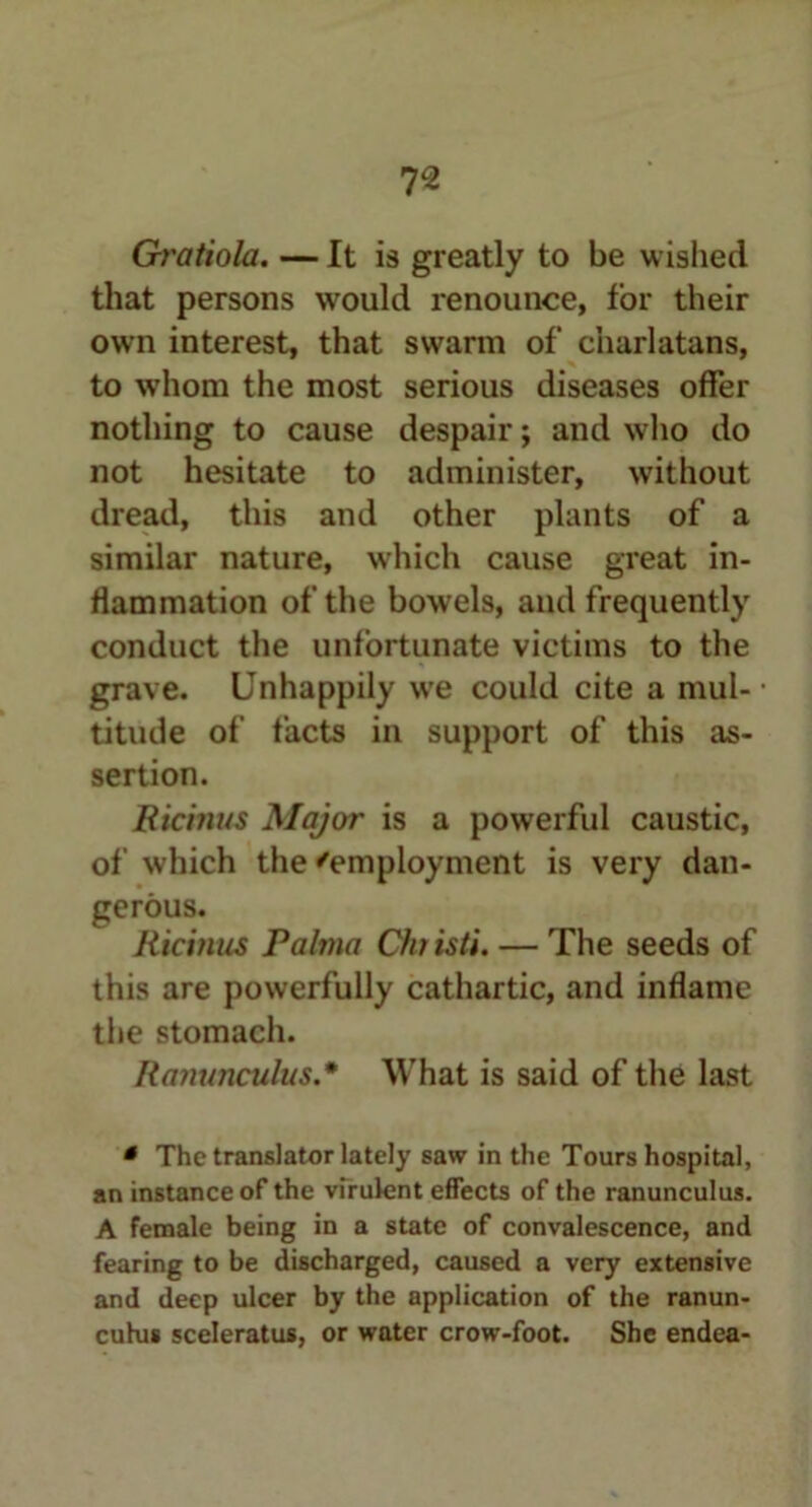 Gratiola. — It is greatly to be wished that persons would renounce, for their own interest, that swarm of charlatans, to whom the most serious diseases offer nothing to cause despair; and who do not hesitate to administer, without dread, this and other plants of a similar nature, which cause great in- flammation of the bowels, and frequently conduct the unfortunate victims to the grave. Unhappily we could cite a mul- titude of facts in support of this as- sertion. Bicinus Major is a powerful caustic, of which the 'employment is very dan- gerous. Ricinus Palma Chiisti. — The seeds of this are powerfully cathartic, and inflame the stomach. Ranunculus.* What is said of the last * The translator lately saw in the Tours hospital, an instance of the virulent effects of the ranunculus. A female being in a state of convalescence, and fearing to be discharged, caused a very extensive and deep ulcer by the application of the ranun- culus sceleratus, or water crow-foot. She endea-