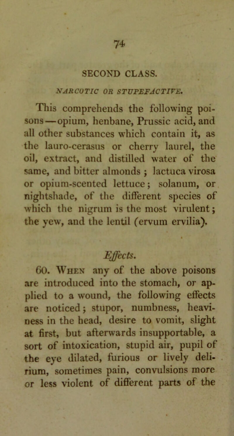7+ SECOND CLASS. NARCOTIC OR STUPEFACTIVE. This comprehends the following poi- sons—opium, henbane, Prussic acid, and all other substances which contain it, as the lauro-cerasus or cherry laurel, the oil, extract, and distilled water of the same, and bitter almonds ; lactuca virosa or opium-scented lettuce; solanum, or nightshade, of the different species of which the nigrum is the most virulent; the yew, and the lentil (ervum ervilia). Effects. GO. When any of the above poisons are introduced into the stomach, or ap- plied to a wound, the following effects are noticed; stupor, numbness, heavi- ness in the head, desire to vomit, slight at first, but afterwards insupportable, a sort of intoxication, stupid air, pupil of the eye dilated, furious or lively deli- rium, sometimes pain, convulsions more or less violent of different parts of the