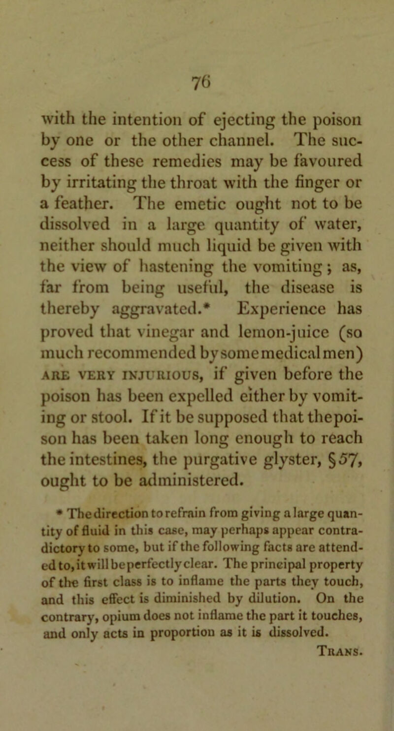 with the intention of ejecting the poison by one or the other channel. The suc- cess of these remedies may be favoured by irritating the throat with the finger or a feather. The emetic ought not to be dissolved in a large quantity of water, neither should much liquid be given with the view of hastening the vomiting *, as, far from being useful, the disease is thereby aggravated.* Experience has proved that vinegar and lemon-juice (so much recommended by some medical men) are very injurious, if given before the poison has been expelled either by vomit- ing or stool. If it be supposed that thepoi- son has been taken long enough to reach the intestines, the purgative glyster, §57, ought to be administered. • The direction torefrain from giving alarge quan- tity of fluid in this case, may perhaps appear contra- dictory to some, but if the following facts are attend- ed to,itwillbeperfectlyclear. The principal property of tire first class is to inflame the parts they touch, and this effect is diminished by dilution. On the contrary, opium does not inflame the part it touches, and only acts in proportion as it is dissolved. Tuans.