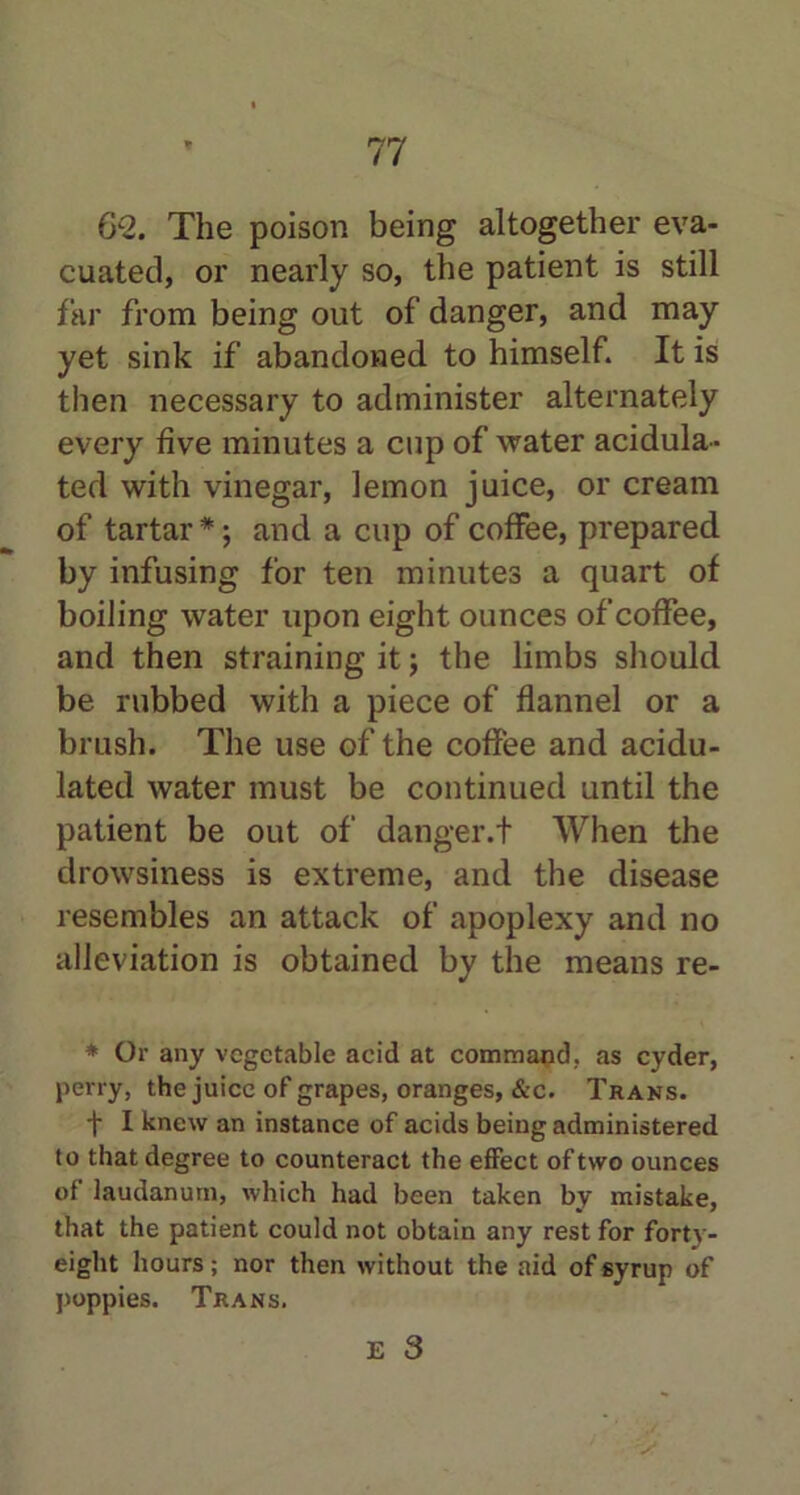 62. The poison being altogether eva- cuated, or nearly so, the patient is still far from being out of danger, and may yet sink if abandoned to himself. It is then necessary to administer alternately every five minutes a cup of water acidula- ted with vinegar, lemon juice, or cream of tartar* j and a cup of coffee, prepared by infusing for ten minutes a quart of boiling water upon eight ounces of coffee, and then straining it; the limbs should be rubbed with a piece of flannel or a brush. The use of the coffee and acidu- lated water must be continued until the patient be out of danger.! When the drowsiness is extreme, and the disease resembles an attack of apoplexy and no alleviation is obtained by the means re- * Or any vegetable acid at command, as cyder, perry, the juice of grapes, oranges, &c. Trans. t I knew an instance of acids being administered to that degree to counteract the effect of two ounces of laudanum, which had been taken by mistake, that the patient could not obtain any rest for forty- eight hours; nor then without the aid of syrup of poppies. Trans.