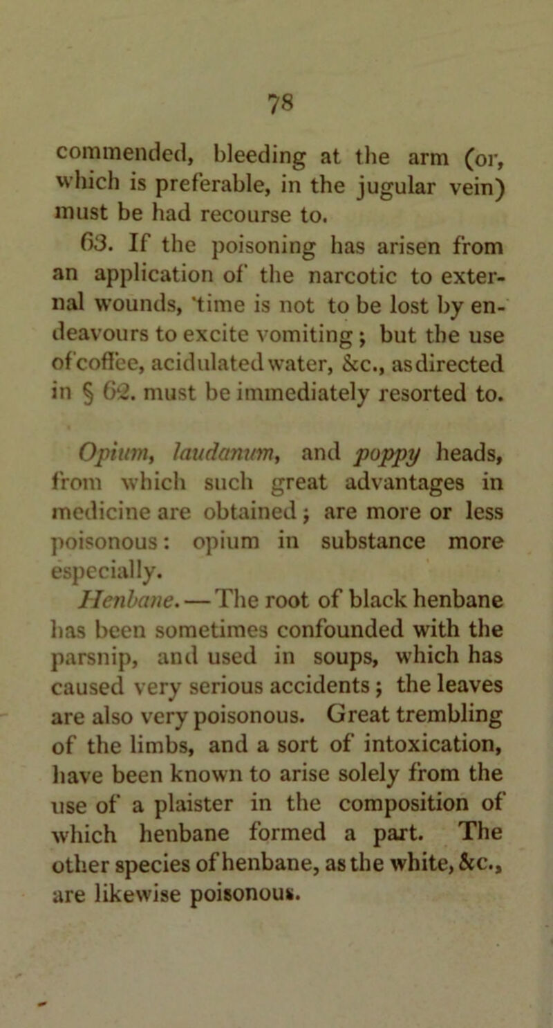 commended, bleeding at tlie arm (or, which is preferable, in the jugular vein) must be had recourse to. 63. If the poisoning has arisen from an application of the narcotic to exter- nal wounds, ‘time is not to be lost by en- deavours to excite vomiting; but the use of coffee, acidulated water, See., as directed in § Cr2. must be immediately resorted to. Opium, laudanum, and poppy heads, from which such great advantages in medicine are obtained ; are more or less poisonous: opium in substance more especially. Henbane. — The root of black henbane has been sometimes confounded with the parsnip, and used in soups, which has caused very serious accidents; the leaves are also very poisonous. Great trembling of the limbs, and a sort of intoxication, have been known to arise solely from the use of a plaister in the composition of which henbane formed a part. The other species of henbane, as the white, &c., are likewise poisonous.