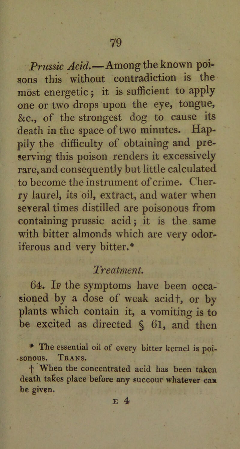 Prussic Acid.—Among the known poi- sons this without contradiction is the most energetic $ it is sufficient to apply one or two drops upon the eye, tongue, &c., of the strongest dog to cause its death in the space of two minutes. Hap- pily the difficulty of obtaining and pre- serving this poison renders it excessively rare, and consequently but little calculated to become the instrument of crime. Cher- ry laurel, its oil, extract, and water when several times distilled are poisonous from containing prussic acid; it is the same with bitter almonds which are very odor- iferous and very bitter.* Treatment. 64. If the symptoms have been occa- sioned by a dose of weak acidt, or by plants which contain it, a vomiting is to be excited as directed § 6l, and then * The essential oil of every bitter kernel is poi- sonous. Trans. -{- When the concentrated acid has been taken death takes place before any succour whatever can be given.