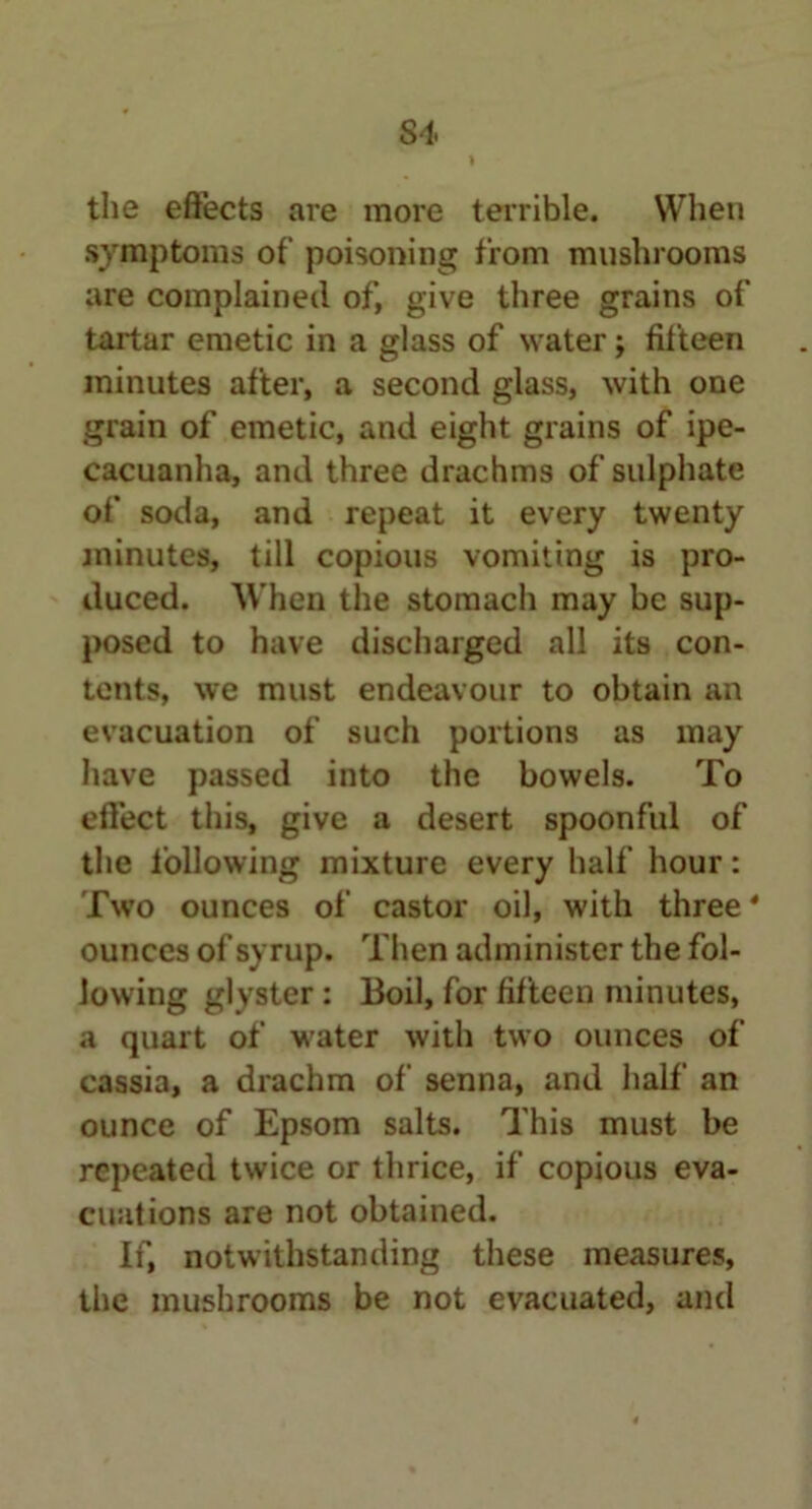 the effects are more terrible. When symptoms of poisoning from mushrooms are complained of, give three grains of tartar emetic in a glass of water j fifteen minutes after, a second glass, with one grain of emetic, and eight grains of ipe- cacuanha, and three drachms of sulphate of soda, and repeat it every twenty minutes, till copious vomiting is pro- duced. When the stomach may be sup- posed to have discharged all its con- tents, we must endeavour to obtain an evacuation of such portions as may have passed into the bowels. To effect this, give a desert spoonful of the following mixture every half hour: Two ounces of castor oil, with three * ounces of syrup. Then administer the fol- lowing glyster: Boil, for fifteen minutes, a quart of water with two ounces of cassia, a drachm of senna, and half an ounce of Epsom salts. This must be repeated twice or thrice, if copious eva- cuations are not obtained. If, notwithstanding these measures, the mushrooms be not evacuated, and