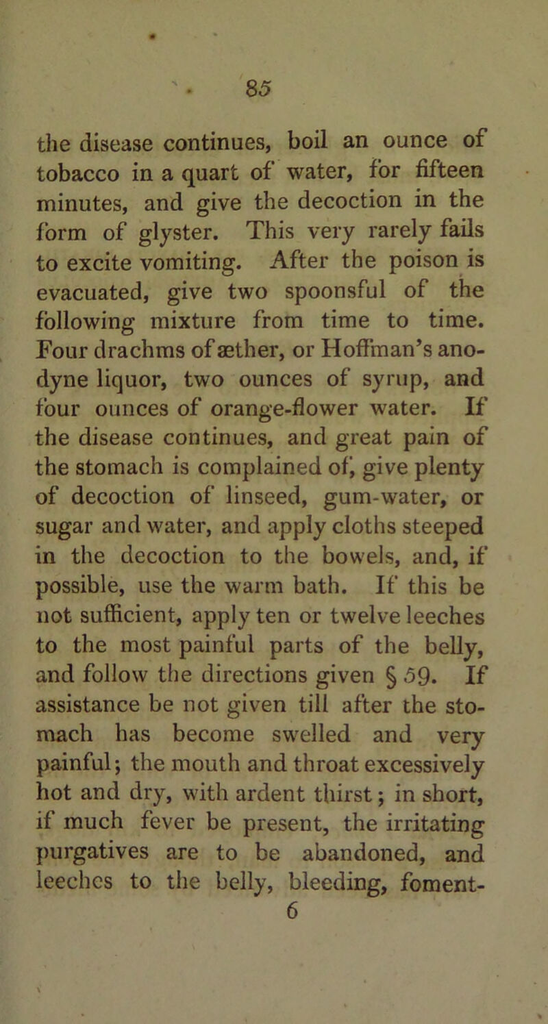 the disease continues, boil an ounce of tobacco in a quart of water, for fifteen minutes, and give the decoction in the form of glyster. This very rarely fails to excite vomiting. After the poison is evacuated, give two spoonsful of the following mixture from time to time. Four drachms of aether, or Hoffman’s ano- dyne liquor, two ounces of syrup, and four ounces of orange-flower water. If the disease continues, and great pain of the stomach is complained ofi give plenty of decoction of linseed, gum-water, or sugar and water, and apply cloths steeped in the decoction to the bowels, and, if possible, use the warm bath. If this be not sufficient, apply ten or twelve leeches to the most painful parts of the belly, and follow the directions given § 59. If assistance be not given till after the sto- mach has become swelled and very painful; the mouth and throat excessively hot and dry, with ardent thirst; in short, if much fever be present, the irritating purgatives are to be abandoned, and leeches to the belly, bleeding, foment- 6