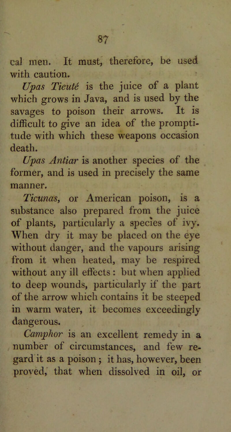cal men. It must, therefore, be used with caution. Upas Tieute is the juice of a plant which grows in Java, and is used by the savages to poison their arrows. It is difficult to give an idea of the prompti- tude with which these weapons occasion death. Upas Antiar is another species of the former, and is used in precisely the same manner. Ticunas, or American poison, is a substance also prepared from the juice of plants, particularly a species of ivy. When dry it may be placed on the eye without danger, and the vapours arising from it when heated, may be respired without any ill effects : but when applied to deep wounds, particularly if the part of the arrow which contains it be steeped in warm water, it becomes exceedingly dangerous. Camphor is an excellent remedy in a number of circumstances, and few re- gard it as a poison ; it has, however, been proved, that when dissolved in oil, or