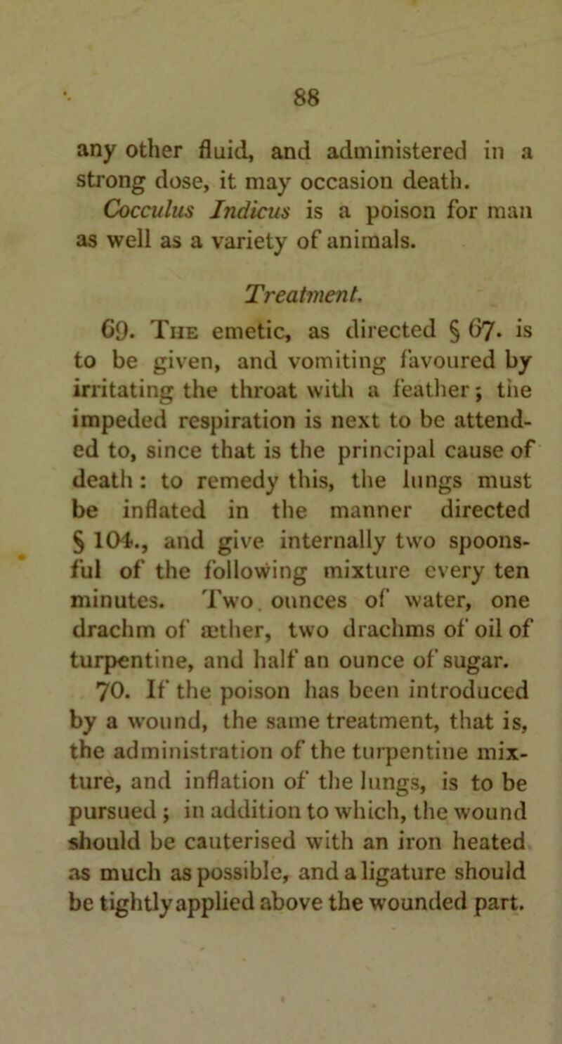 any other fluid, and administered in a strong dose, it may occasion death. Cocculus Jndicus is a poison for man as well as a variety of animals. Treatment. G9. The emetic, as directed § 67. is to be given, and vomiting favoured by irritating the throat with a feather; tiie impeded respiration is next to be attend- ed to, since that is the principal cause of death : to remedy this, the lungs must be inflated in the manner directed § 104., and give internally two spoons- ful of the following mixture every ten minutes. Two. ounces of water, one drachm of aether, two drachms of oil of turpentine, and half an ounce of sugar. 70. If the poison has been introduced by a wound, the same treatment, that is, the administration of the turpentine mix- ture, and inflation of the lungs, is to be pursued ; in addition to which, the wound should be cauterised with an iron heated as much as possible, and a ligature should be tightly applied above the wounded part.