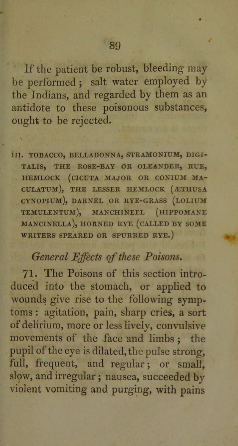 If the patient be robust, bleeding may be performed ; salt water employed by the Indians, and regarded by them as an antidote to these poisonous substances, ought to be rejected. ill. TOBACCO, BELLADONNA, STRAMONIUM, DIGI- TALIS, THE ROSE-BAY OR OLEANDER, RUE, HEMLOCK (CICUTA MAJOR OR CONIUM MA- CULATUM), THE LESSER HEMLOCK (jETHUSA CYNOPIUM), DARNEL OR IlYE-GRASS (LOLIUM temulentum), manchineel (hippomane mancinella), horned rye (called by some WRITERS SPEARED OR SPURRED RYE.) General Effects of these Poisons. 71. The Poisons of this section intro- duced into the stomach, or applied to wounds give rise to the following symp- toms : agitation, pain, sharp cries, a sort of delirium, more or less lively, convulsive movements of the face and limbs ; the pupil of the eye is dilated, the pulse strong, full, frequent, and regular; or small, slow, and irregular; nausea, succeeded by violent vomiting and purging, with pains
