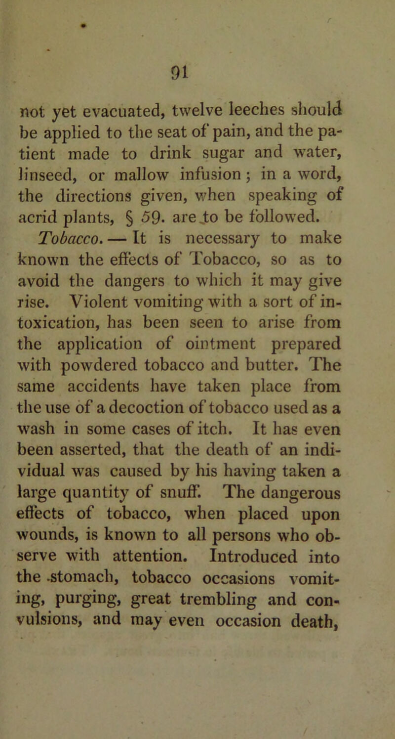 not yet evacuated, twelve leeches should be applied to the seat of pain, and the pa- tient made to drink sugar and water, linseed, or mallow infusion ; in a word, the directions given, when speaking of acrid plants, § 59- arejto be followed. Tobacco. — It is necessary to make known the effects of Tobacco, so as to avoid the dangers to which it may give rise. Violent vomiting with a sort of in- toxication, has been seen to arise from the application of ointment prepared with powdered tobacco and butter. The same accidents have taken place from the use of a decoction of tobacco used as a wash in some cases of itch. It has even been asserted, that the death of an indi- vidual was caused by his having taken a large quantity of snuff. The dangerous effects of tobacco, when placed upon wounds, is known to all persons who ob- serve with attention. Introduced into the -stomach, tobacco occasions vomit- ing, purging, great trembling and con- vulsions, and may even occasion death, t