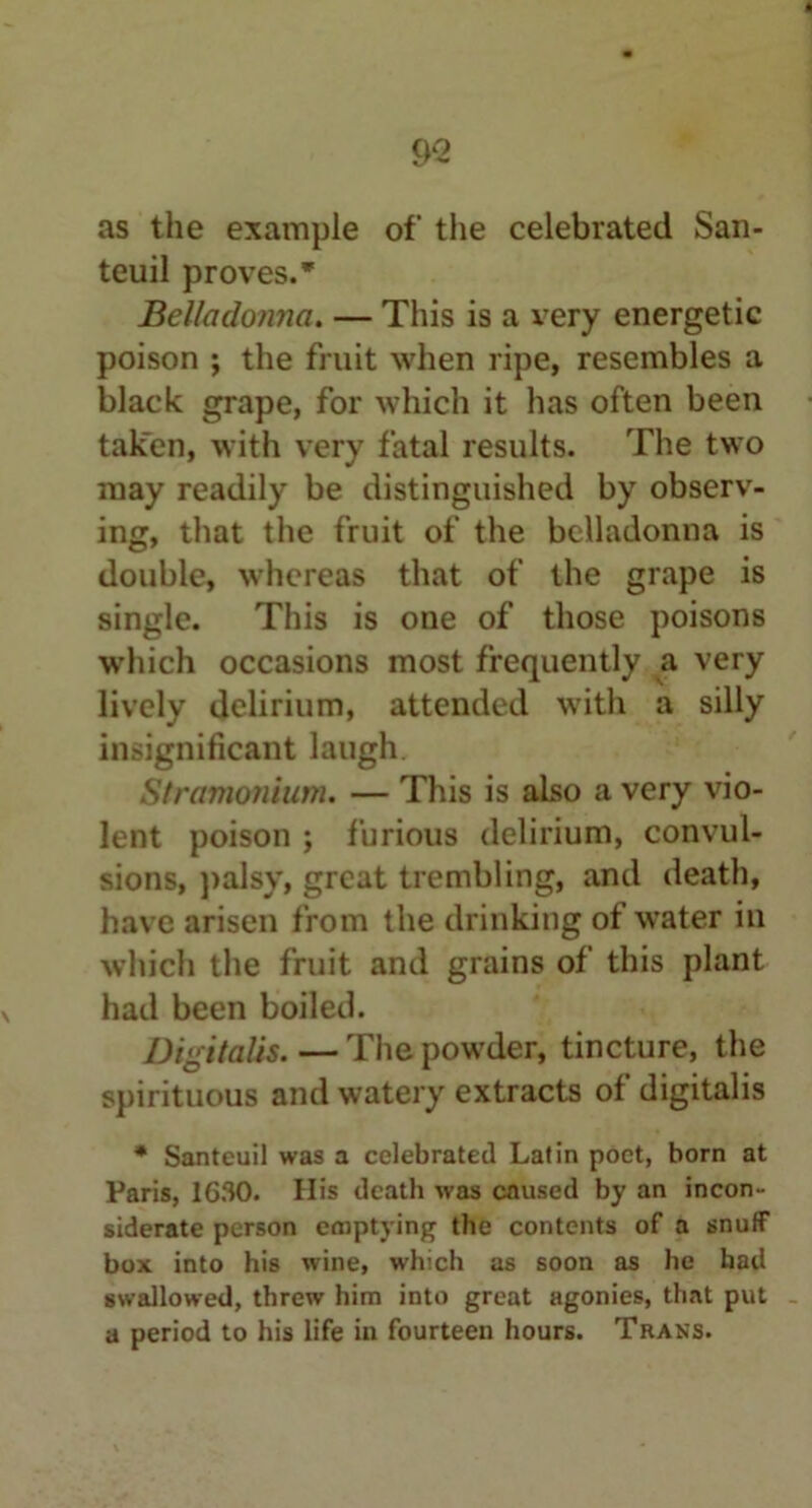 teuil proves.* Belladonna. — This is a very energetic poison ; the fruit when ripe, resembles a black grape, for which it has often been taken, with very fatal results. The two may readily be distinguished by observ- ing, that the fruit of the belladonna is double, whereas that of the grape is single. This is one of those poisons which occasions most frequently a very lively delirium, attended with a silly insignificant laugh Stramonium. — This is also a very vio- lent poison ; furious delirium, convul- sions, palsy, great trembling, and death, have arisen from the drinking of water in which the fruit and grains of this plant had been boiled. Digitalis. — The powder, tincture, the spirituous and watery extracts of digitalis * Santeuil was a celebrated Latin poet, born at Paris, 1630. His death was caused by an incon- siderate person emptying the contents of a snuff box into his wine, which as soon as he had swallowed, threw him into great agonies, that put a period to his life in fourteen hours. Trans.