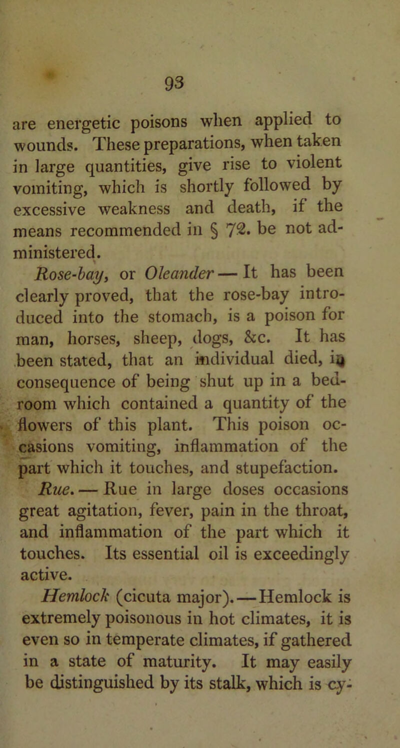 are energetic poisons when applied to wounds. These preparations, when taken in large quantities, give rise to violent vomiting, which is shortly followed by excessive weakness and death, if the means recommended in § 7^. be not ad- ministered. Rose-bay, or Oleander — It has been clearly proved, that the rose-bay intro- duced into the stomach, is a poison for man, horses, sheep, dogs, &c. It has been stated, that an individual died, ijj consequence of being shut up in a bed- room which contained a quantity of the flowers of this plant. This poison oc- casions vomiting, inflammation of the part which it touches, and stupefaction. Rue. — Rue in large doses occasions great agitation, fever, pain in the throat, and inflammation of the part which it touches. Its essential oil is exceedingly active. Hemlock (cicuta major). — Hemlock is extremely poisonous in hot climates, it is even so in temperate climates, if gathered in a state of maturity. It may easily be distinguished by its stalk, which is cy-