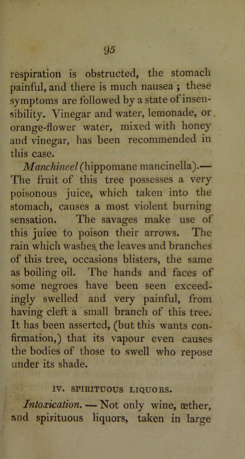 respiration is obstructed, the stomach painful, and there is much nausea ; these symptoms are followed by a state of insen- sibility. Vinegar and water, lemonade, or. orange-flower water, mixed with honey and vinegar, has been recommended in this case. Manchineel (hippomane mancinella).— The fruit of this tree possesses a very poisonous juice, which taken into the stomach, causes a most violent burning sensation. The savages make use of this juiee to poison their arrows. The rain which washes, the leaves and branches of this tree, occasions blisters, the same as boiling oil. The hands and faces of some negroes have been seen exceed- ingly swelled and very painful, from having cleft a small branch of this tree. It has been asserted, (but this wants con- firmation,) that its vapour even causes the bodies of those to swell who repose under its shade. IV. SPIRITUOUS LIQUORS. Intoxication. — Not only wine, aether, and spirituous liquors, taken in large