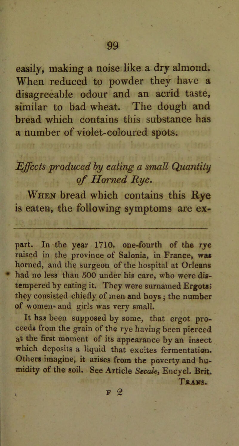 easily, making a noise like a dry almond. When reduced to powder they have a disagreeable odour and an acrid taste, similar to bad wheat. The dough and bread which contains this substance has a number of violet-coloured spots. Effects produced by eating a small Quantity of Horned Rye. When bread which contains this Rye is eaten, the following symptoms are ex- part. In the year 1710, one-fourth of the rye raised in the province of Salonia, in France, wa* * horned, and the surgeon of the hospital at Orleans • had no less than 500 under his care, who were dis- tempered by eating it. They were surnamed Ergots; they consisted chiefly of men and boys; the number of women* and girls was very small. It has been supposed by some, that ergot pro- ceeds from the grain of the rye having been pierced at the first moment of its appearance by an insect which deposits a liquid that excites fermentation. Otners imagine, it arises from the poverty and hu- midity of the soil. See Article Secale, Encycl. Brit. Thaws. f Q \ * ~