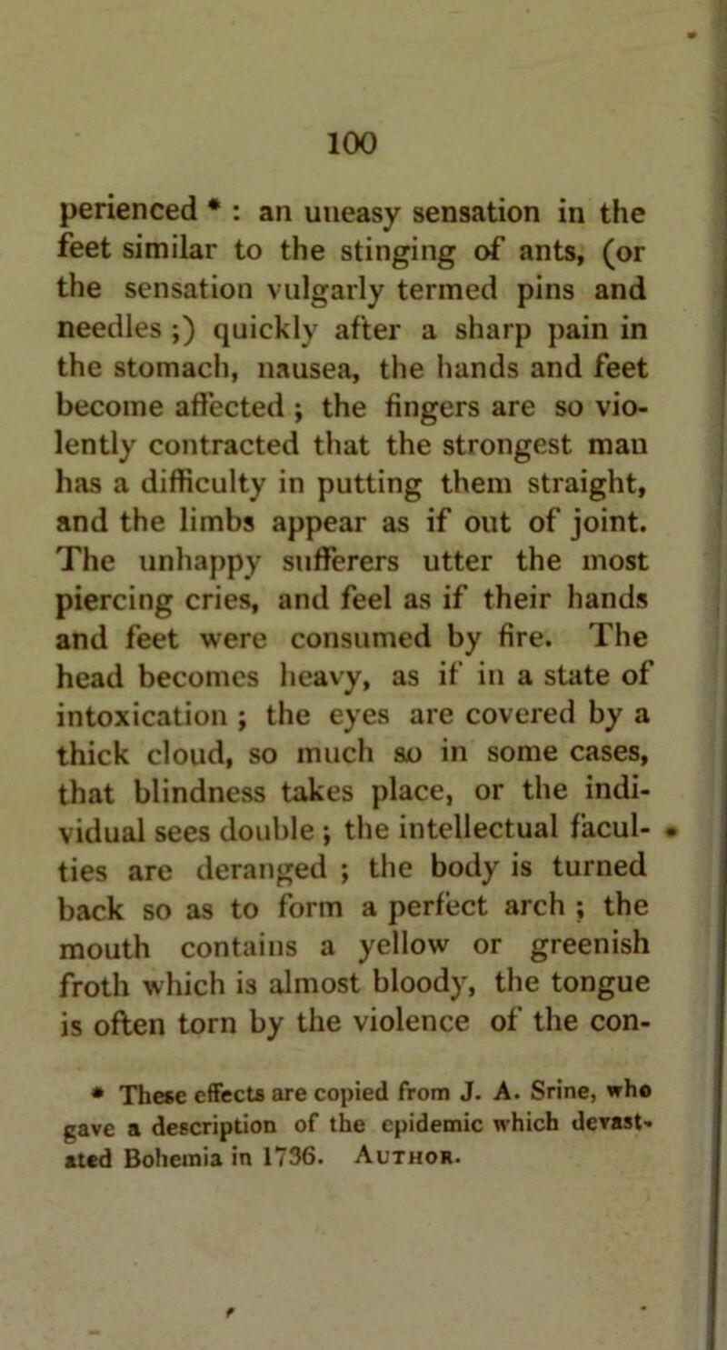 perienced * : an uneasy sensation in the feet similar to the stinging of ants, (or the sensation vulgarly termed pins and needles ;) quickly after a sharp pain in the stomach, nausea, the hands and feet become affected ; the fingers are so vio- lently contracted that the strongest man has a difficulty in putting them straight, and the limbs appear as if out of joint. The unhappy sufferers utter the most piercing cries, and feel as if their hands and feet were consumed by fire. The head becomes heavy, as if in a state of intoxication ; the eyes are covered by a thick cloud, so much so in some cases, that blindness takes place, or the indi- vidual sees double ; the intellectual facul- • ties are deranged ; the body is turned back so as to form a perfect arch ; the mouth contains a yellow or greenish froth which is almost bloody, the tongue is often torn by the violence of the con- * These effects are copied from J. A. Srine, who gave a description of the epidemic which devast- ated Bohemia in 1736. Author.