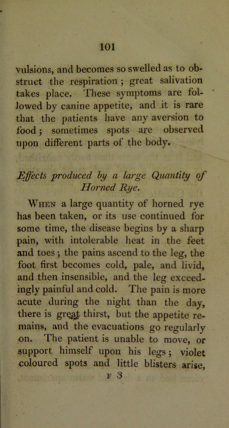 vulsions, and becomes so swelled as to ob- struct the respiration ; great salivation takes place. These symptoms are fol- lowed by canine appetite, and it is rare that the patients have any aversion to food j sometimes spots are observed upon different parts of the body. Effects produced by a large Quantity of Horned Rye. When a large quantity of horned rye has been taken, or its use continued for some time, the disease begins by a sharp pain, with intolerable heat in the feet and toes j the pains ascend to the leg, the foot first becomes cold, pale, and livid, and then insensible, and the leg exceed- ingly painful and cold. The pain is more acute during the night than the day, there is gr%i£ thirst, but the appetite re- mains, and the evacuations go regularly on. The patient is unable to move, or support himself upon his legs; violet coloured spots and little blisters arise, f 3