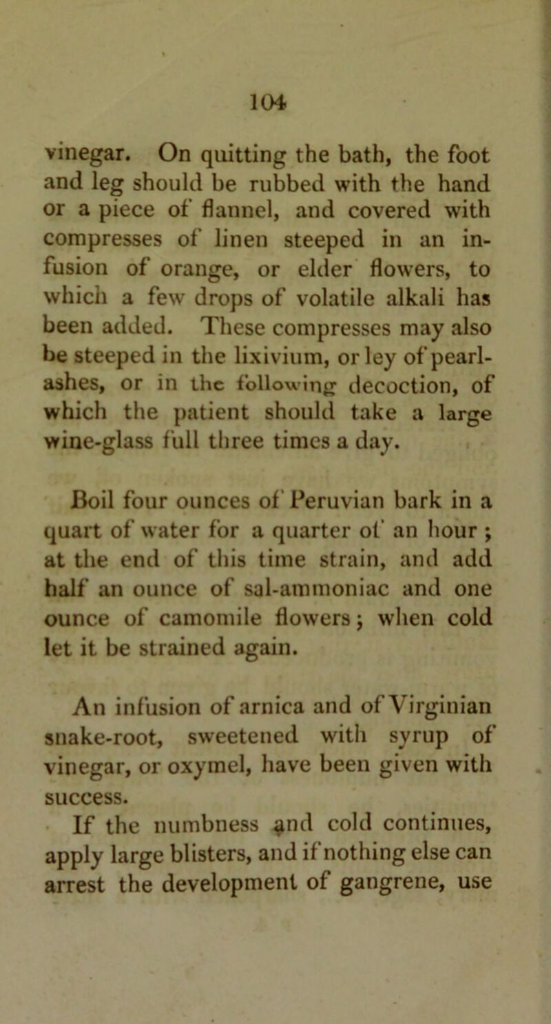 vinegar. On quitting the bath, the foot and leg should be rubbed with the hand or a piece of flannel, and covered with compresses of linen steeped in an in- fusion of orange, or elder flowers, to which a few drops of volatile alkali has been added. These compresses may also be steeped in the lixivium, or ley of pearl- ashes, or in the following decoction, of which the patient should take a large wine-glass full three times a day. Boil four ounces of Peruvian bark in a quart of water for a quarter of an hour ; at the end of this time strain, and add half an ounce of sal-ammoniac and one ounce of camomile flowers; when cold let it be strained again. An infusion of arnica and of Virginian snake-root, sweetened with syrup of vinegar, or oxymel, have been given with success. If the numbness and cold continues, apply large blisters, and if nothing else can arrest the development of gangrene, use