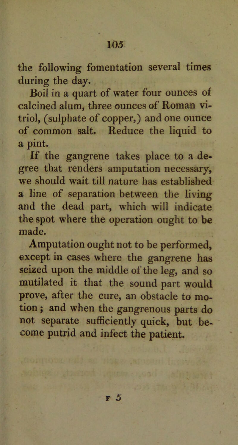 the following fomentation several times during the day. Boil in a quart of water four ounces of calcined alum, three ounces of Roman vi- triol, (sulphate of copper,) and one ounce of common salt. Reduce the liquid to a pint. If the gangrene takes place to a de- gree that renders amputation necessary, we should wait till nature has established a line of separation between the living and the dead part, which will indicate the spot where the operation ought to be made. Amputation ought not to be performed, except in cases where the gangrene has seized upon the middle of the leg, and so mutilated it that the sound part would prove, after the cure, an obstacle to mo- tion ; and when the gangrenous parts do not separate sufficiently quick, but be- come putrid and infect the patient.