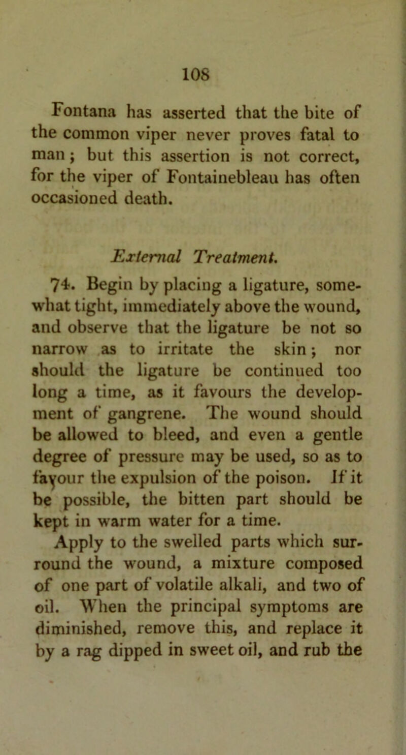 Fontana has asserted that the bite of the common viper never proves fatal to man; but this assertion is not correct, for the viper of Fontainebleau has often occasioned death. External Treatment. 74. Begin by placing a ligature, some- what tight, immediately above the wound, and observe that the ligature be not so narrow as to irritate the skin; nor should the ligature be continued too long a time, as it favours the develop- ment of gangrene. The wound should be allowed to bleed, and even a gentle degree of pressure may be used, so as to favour the expulsion of the poison. If it be possible, the bitten part should be kept in warm water for a time. Apply to the swelled parts which sur- round the wound, a mixture composed of one part of volatile alkali, and two of oil. When the principal symptoms are diminished, remove this, and replace it by a rag dipped in sweet oil, and rub the