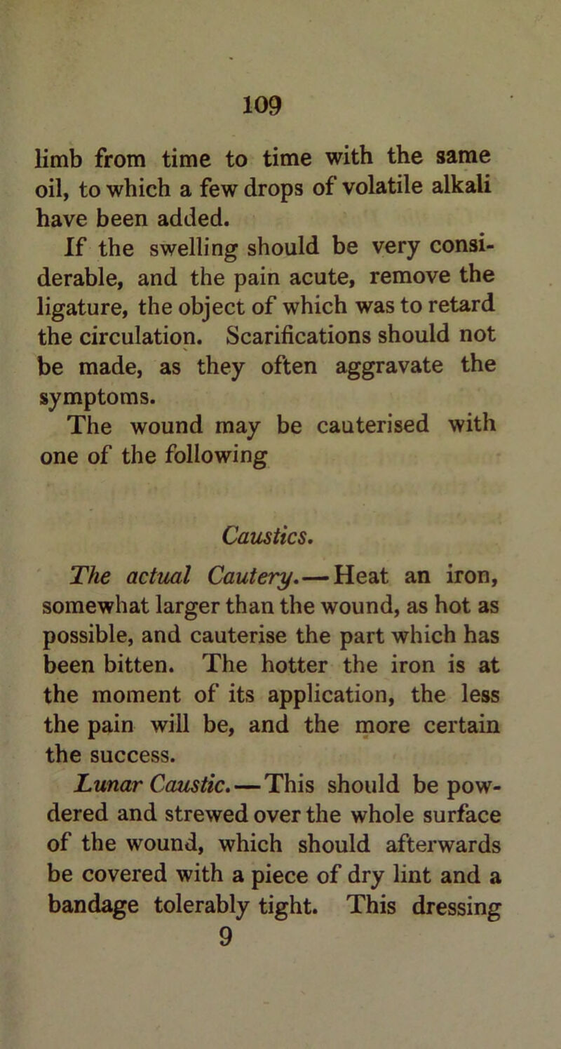 limb from time to time with the same oil, to which a few drops of volatile alkali have been added. If the swelling should be very consi- derable, and the pain acute, remove the ligature, the object of which was to retard the circulation. Scarifications should not be made, as they often aggravate the symptoms. The wound may be cauterised with one of the following Caustics. The actual Cautery.—Heat an iron, somewhat larger than the wound, as hot as possible, and cauterise the part which has been bitten. The hotter the iron is at the moment of its application, the less the pain will be, and the more certain the success. Lunar Caustic. — This should be pow- dered and strewed over the whole surface of the wound, which should afterwards be covered with a piece of dry lint and a bandage tolerably tight. This dressing 9