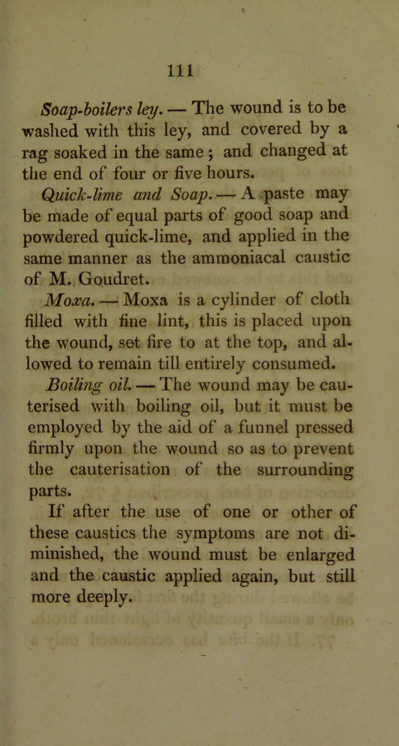 Soap-boilers ley. — The wound is to be washed with this ley, and covered by a rag soaked in the same; and changed at the end of four or five hours. Quick-lime and Soap. — A .paste may be made of equal parts of good soap and powdered quick-lime, and applied in the same manner as the amtnoniacal caustic of M. Goudret. Moxa. — Moxa is a cylinder of cloth filled with fine lint, this is placed upon the wound, set fire to at the top, and al- lowed to remain till entirely consumed. Boiling oil. — The wound may be cau- terised with boiling oil, but it must be employed by the aid of a funnel pressed firmly upon the wound so as to prevent the cauterisation of the surrounding parts. If after the use of one or other of these caustics the symptoms are not di- minished, the wound must be enlarged and the caustic applied again, but still more deeply.