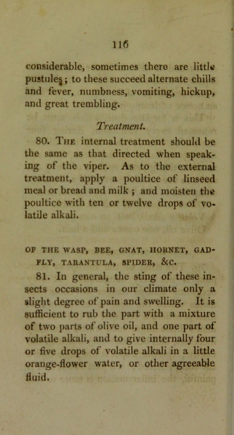 considerable, sometimes thero are little pustule^; to these succeed alternate chills and fever, numbness, vomiting, hickup, and great trembling. Treatment. 80. The internal treatment should be the same as that directed when speak- ing of the viper. As to the external treatment, apply a poultice of linseed meal or bread and milk ; and moisten the poultice with ten or twelve drops of vo- latile alkali. OP THE WASP, BEE, GNAT, HORNET, GAD- FLY, TARANTULA, SPIDER, &C. 81. In general, the sting of these in- sects occasions in our climate only a slight degree of pain and swelling. It is sufficient to rub the part with a mixture of two parts of olive oil, and one part of volatile alkali, and to give internally four or five drops of volatile alkali in a little orange-flower water, or other agreeable fluid.