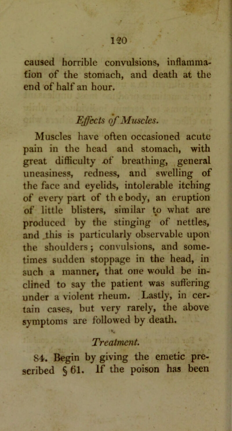 caused horrible convulsions, inflamma- tion of the stomach, and death at the end of half an hour. Effects of Muscles. Muscles have often occasioned acute pain in the head and stomach, with great difficulty of breathing, general uneasiness, redness, and swelling of the face and eyelids, intolerable itching of every part of th e body, an eruption of little blisters, similar to what are produced by the stinging of nettles, and this is particularly observable upon the shoulders; convulsions, and some- times sudden stoppage in the head, in such a manner, that one would be in- clined to say the patient was suffering under a violent rheum. Lastly, in cer- tain cases, but very rarely, the above symptoms are followed by death. A Treatment. 84. Begin by giving the emetic pre- scribed § 61. If the poison has been
