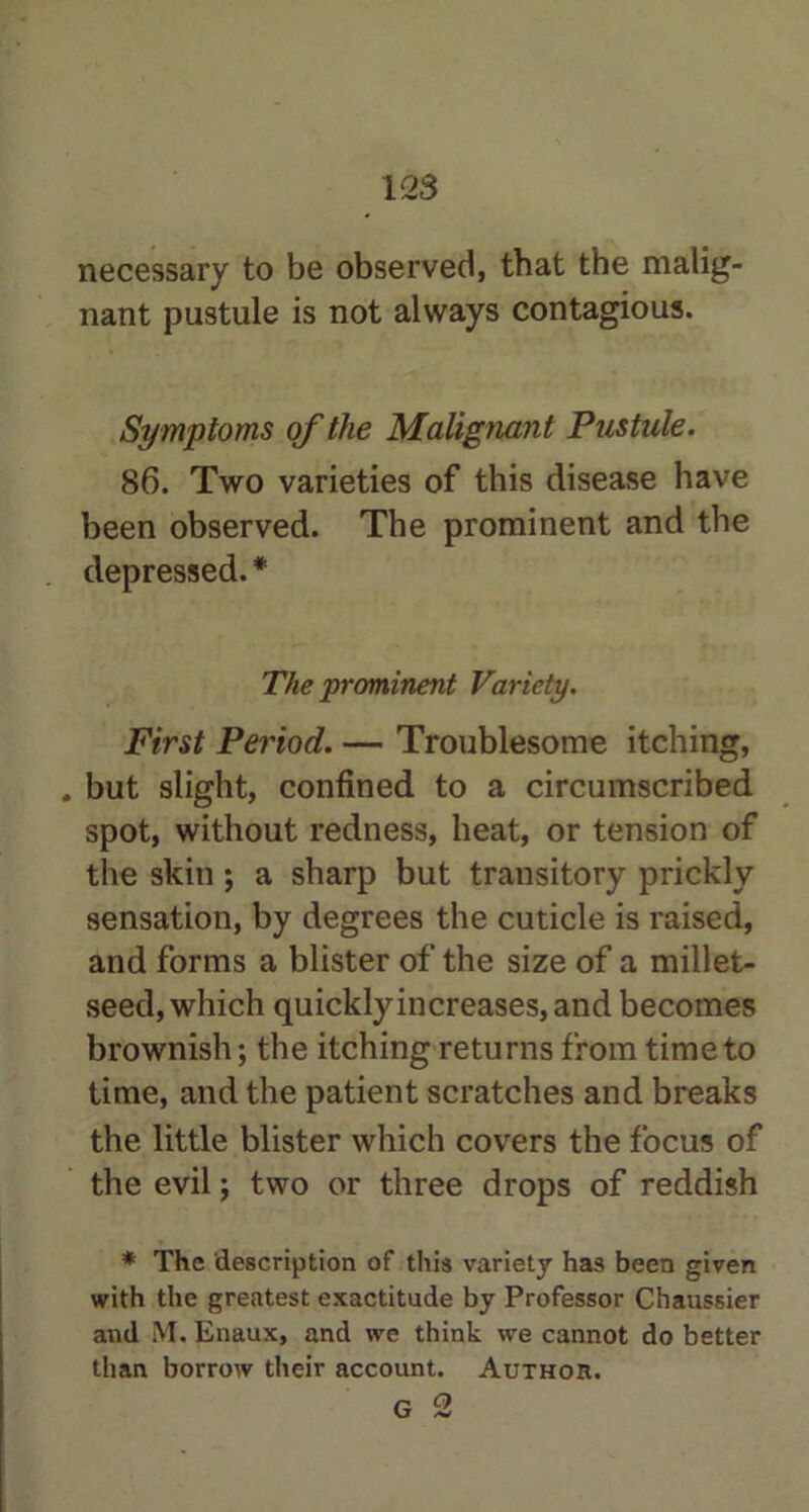 necessary to be observed, that the malig- nant pustule is not always contagious. Symptoms of the Malignant Pustule. 86. Two varieties of this disease have been observed. The prominent and the depressed. * The prominent Variety. First Period. — Troublesome itching, . but slight, confined to a circumscribed spot, without redness, heat, or tension of the skin; a sharp but transitory prickly sensation, by degrees the cuticle is raised, and forms a blister of the size of a millet- seed, which quickly increases, and becomes brownish; the itching returns from time to time, and the patient scratches and breaks the little blister which covers the focus of the evil; two or three drops of reddish * The description of this variety has been given with the greatest exactitude by Professor Chaussier and M. Enaux, and we think we cannot do better than borrow their account. Author.