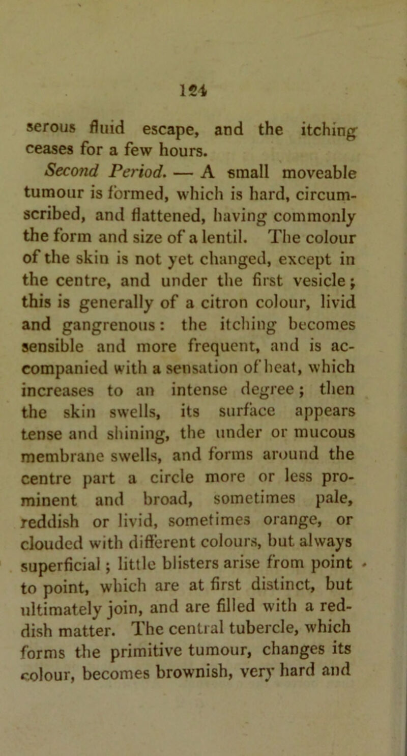 121 serous fluid escape, and the itching ceases for a few hours. Seco?id Period. — A small moveable tumour is formed, which is hard, circum- scribed, and flattened, having commonly the form and size of a lentil. The colour of the skin is not yet changed, except in the centre, and under the first vesicle; this is generally of a citron colour, livid and gangrenous: the itching becomes sensible and more frequent, and is ac- companied with a sensation of heat, which increases to an intense degree; then the skin swells, its surface appears tense and shining, the under or mucous membrane swells, and forms around the centre part a circle more or less pro- minent and broad, sometimes pale, reddish or livid, sometimes orange, or clouded with different colours, but always superficial ; little blisters arise from point . to point, which are at first distinct, but ultimately join, and are filled with a red- dish matter. The central tubercle, which forms the primitive tumour, changes its colour, becomes brownish, very hard and