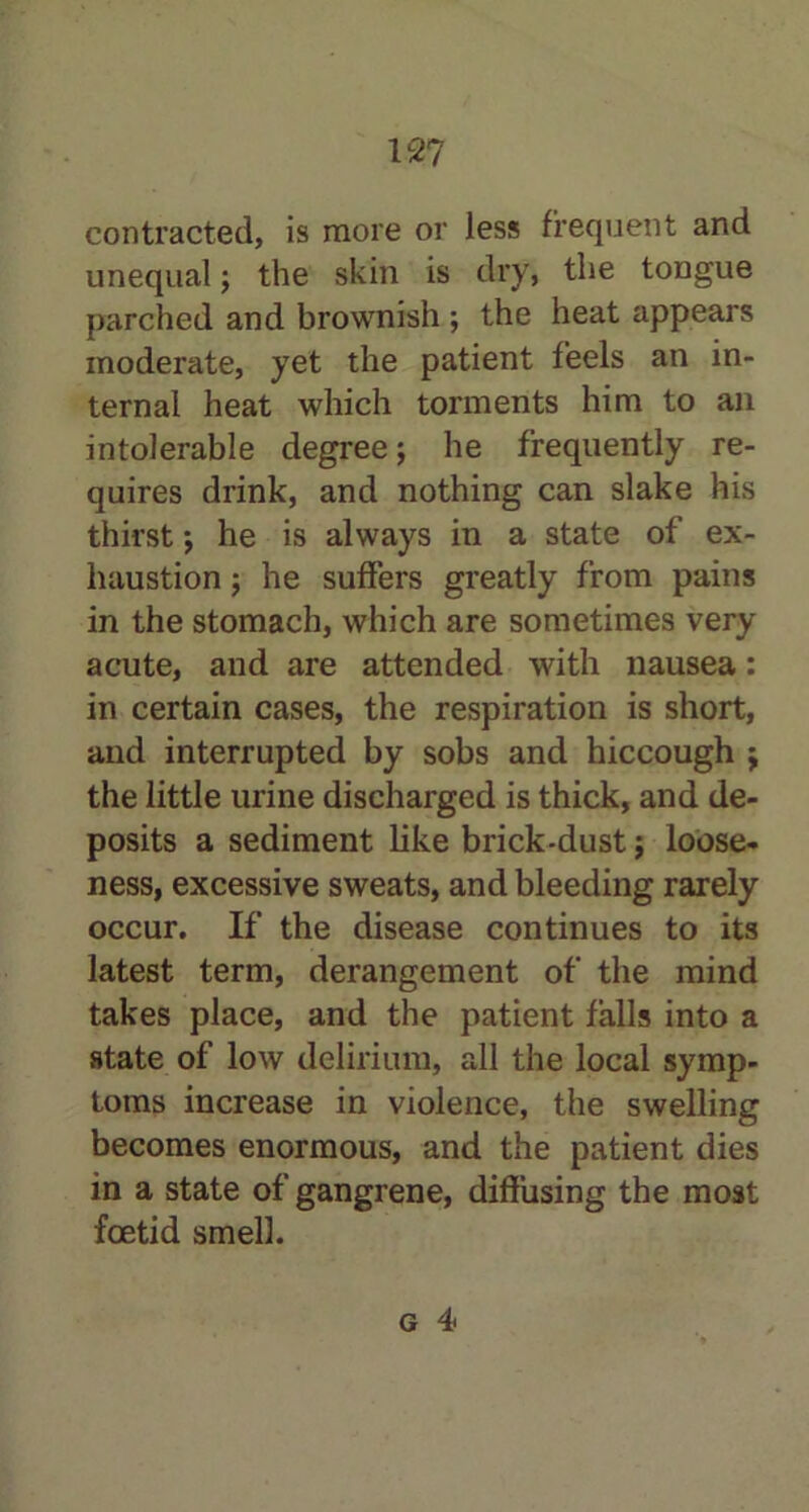 contracted, is more or less frequent and unequal; the skin is dry, the tongue parched and brownish; the heat appears moderate, yet the patient feels an in- ternal heat which torments him to an intolerable degree; he frequently re- quires drink, and nothing can slake his thirst; he is always in a state of ex- haustion ; he suffers greatly from pains in the stomach, which are sometimes very acute, and are attended with nausea: in certain cases, the respiration is short, and interrupted by sobs and hiccough ; the little urine discharged is thick, and de- posits a sediment like brick-dust; loose- ness, excessive sweats, and bleeding rarely occur. If the disease continues to its latest term, derangement of the mind takes place, and the patient falls into a state of low delirium, all the local symp- toms increase in violence, the swelling becomes enormous, and the patient dies in a state of gangrene, diffusing the most foetid smell. g 4*