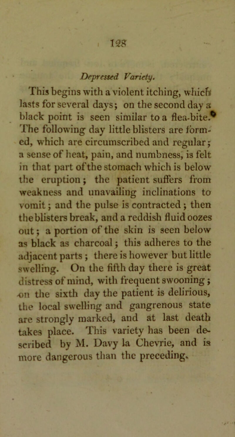 Depressed Variety. This begins with a violent itching, which lasts for several days; on the second day a black point is seen similar to a flea-bite.* The following day little blisters are iorm- ed, which are circumscribed and regular; a sense of heat, pain, and numbness, is felt in that part of the stomach which is below the eruption; the patient suffers from weakness and unavailing inclinations to vomit; and the pulse is contracted ; then theblisters break, and a reddish fluid oozes out; a portion of the skin is seen below as black as charcoal; this adheres to the adjacent parts ; there is however but little swelling. On the filth day there is great distress of mind, with frequent swooning; on the sixth day the patient is delirious, the local swelling and gangrenous state are strongly marked, and at last death takes place. This variety has been de- scribed by M. Davy la Chevrie, and is more dangerous than the preceding.