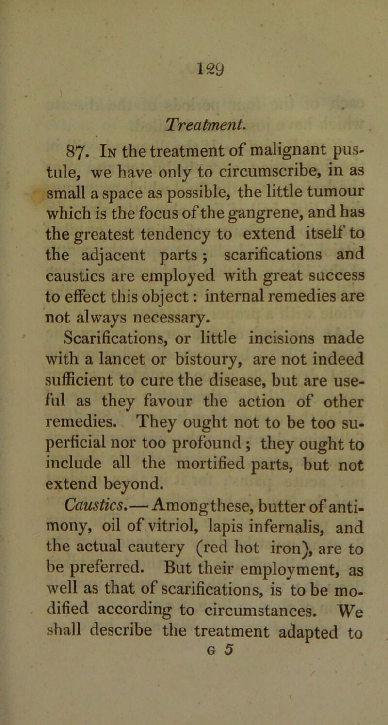 Treatment. 87. In the treatment of malignant pus- tule, we have only to circumscribe, in as small a space as possible, the little tumour which is the focus of the gangrene, and has the greatest tendency to extend itself to the adjacent parts; scarifications and caustics are employed with great success to effect this object: internal remedies are not always necessary. Scarifications, or little incisions made with a lancet or bistoury, are not indeed sufficient to cure the disease, but are use- ful as they favour the action of other remedies. They ought not to be too su- perficial nor too profound ; they ought to include all the mortified parts, but not extend beyond. Caustics.—Among these, butter of anti- mony, oil of vitriol, lapis infernalis, and the actual cautery (red hot iron), are to be preferred. But their employment, as well as that of scarifications, is to be mo- dified according to circumstances. We shall describe the treatment adapted to