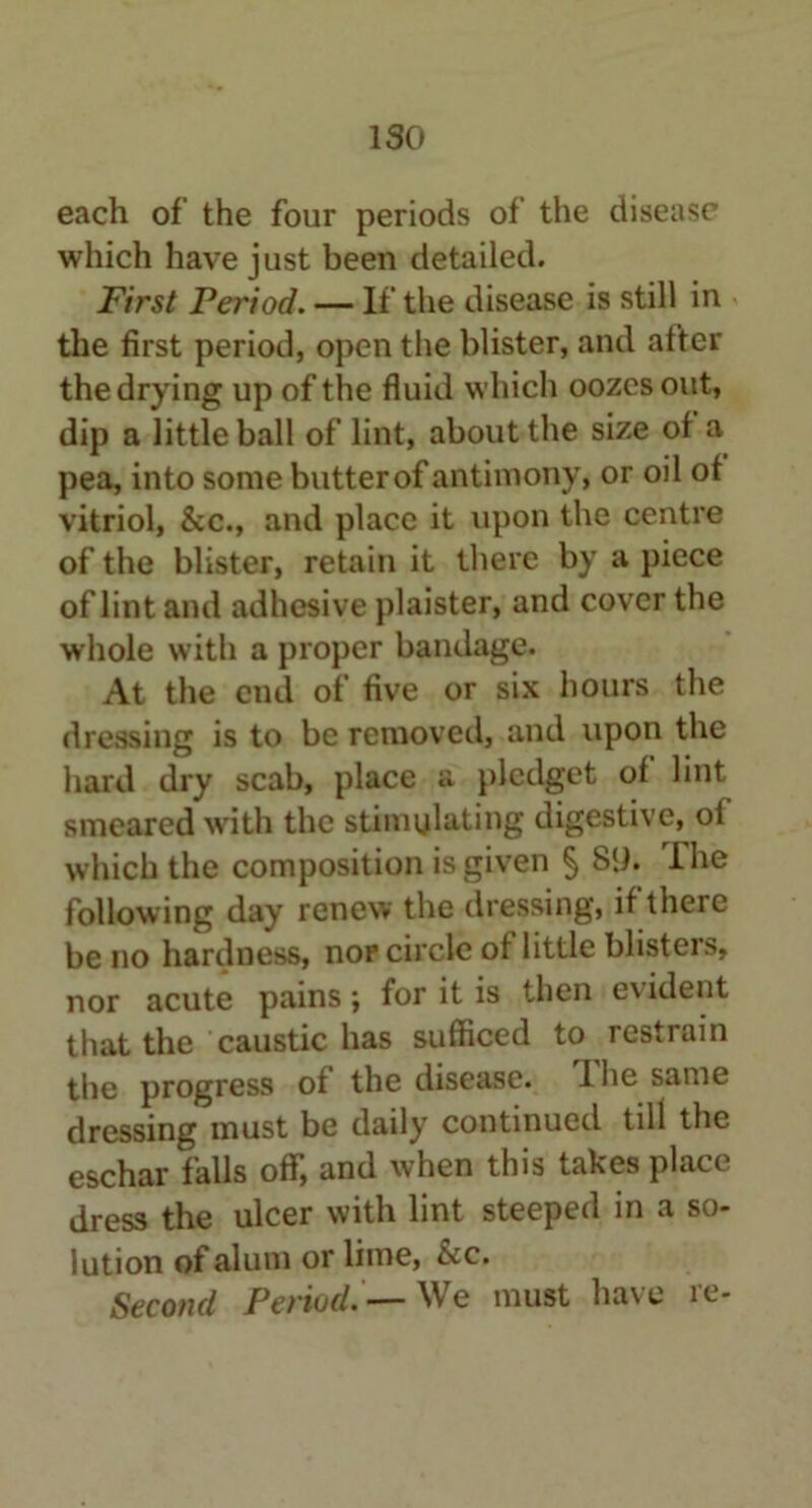 ISO each of the four periods of the disease which have just been detailed. First Period. — If the disease is still in the first period, open the blister, and after the drying up of the fluid which oozes out, dip a little ball of lint, about the size of a pea, into some butter of antimony, or oil of vitriol, &c., and place it upon the centre of the blister, retain it there by a piece of lint and adhesive plaister, and cover the whole with a proper bandage. At the end of five or six hours the dressing is to be removed, and upon the hard dry scab, place a pledget of lint smeared with the stimulating digestive, of which the composition is given § 8lh Ihe following day renew the dressing, if there be no hardness, nor circle of little blisters, nor acute pains ; for it is then e\ ident that the caustic has sufficed to restrain the progress of the disease. I lie same dressing must be daily continued till the eschar falls off, and when this takes place dress the ulcer with lint steeped in a so- lution of alum or lime, &c. Second Period. —We must have re-