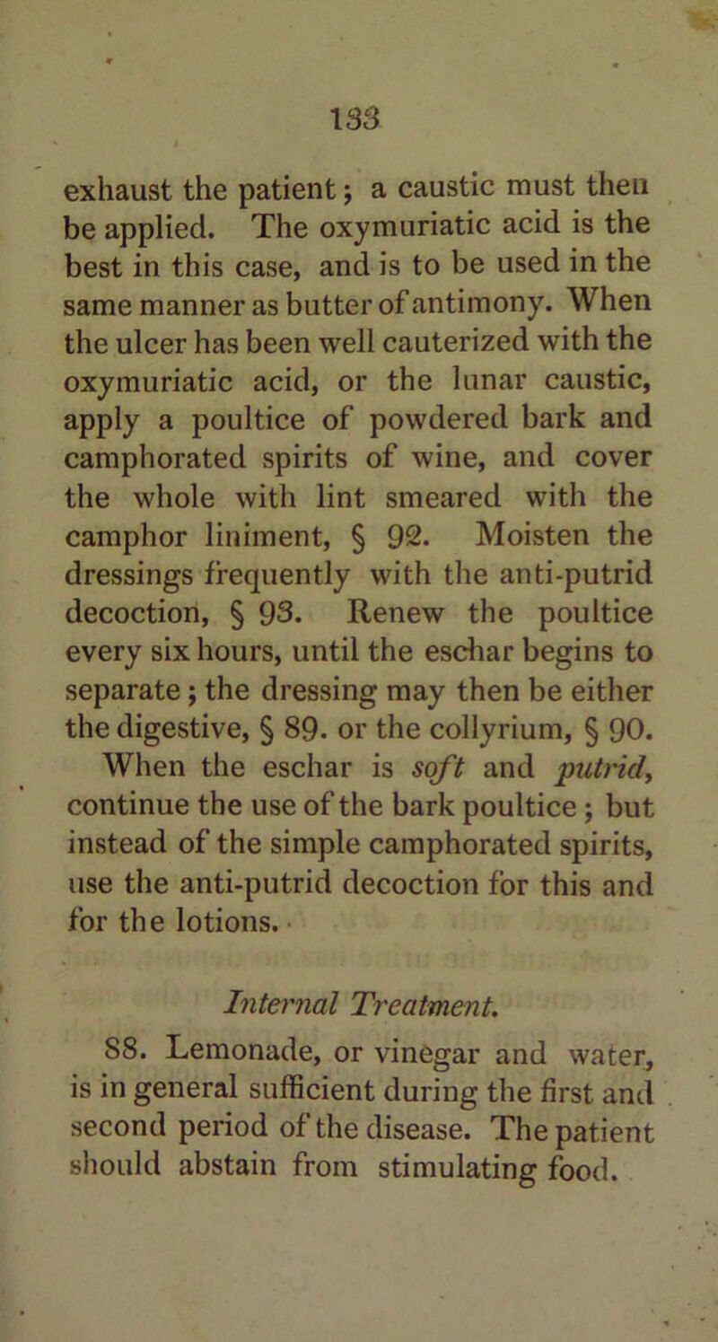 183 exhaust the patient; a caustic must then be applied. The oxymuriatic acid is the best in this case, and is to be used in the same manner as butter of antimony. When the ulcer has been well cauterized with the oxymuriatic acid, or the lunar caustic, apply a poultice of powdered bark and camphorated spirits of wine, and cover the whole with lint smeared with the camphor liniment, § 92. Moisten the dressings frequently with the anti-putrid decoction, § 93. Renew the poultice every six hours, until the eschar begins to separate; the dressing may then be either the digestive, § 89- or the collyrium, § 90. When the eschar is soft and putrid, continue the use of the bark poultice ; but instead of the simple camphorated spirits, use the anti-putrid decoction for this and for the lotions. Internal Treatment. 88. Lemonade, or vinegar and water, is in general sufficient during the first and second period of the disease. The patient should abstain from stimulating food.