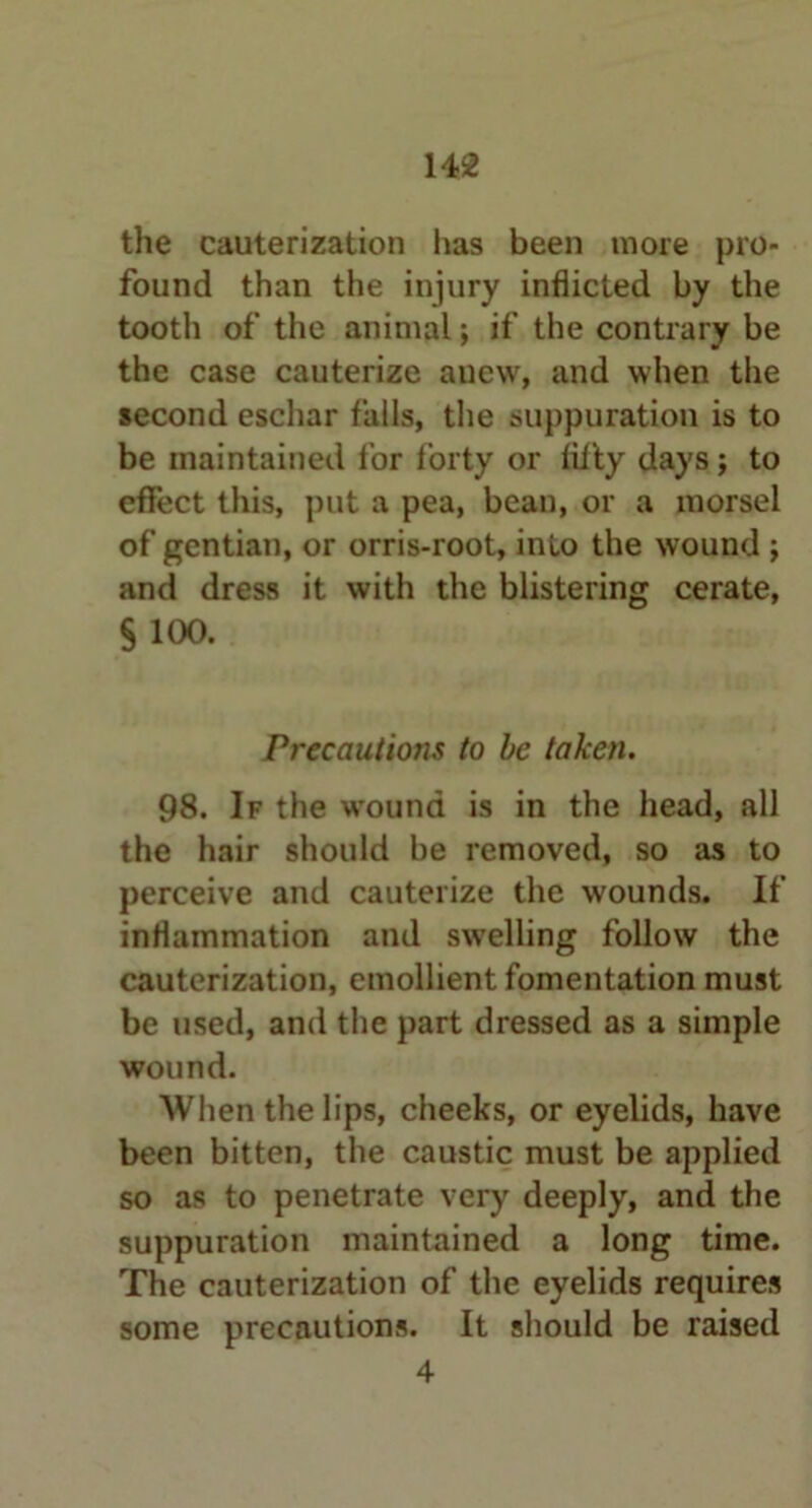 the cauterization has been more pro- found than the injury inflicted by the tootli of tiie animal; if the contrary be the case cauterize anew, and when the second eschar falls, the suppuration is to be maintained for forty or fifty days; to effect this, put a pea, bean, or a morsel of gentian, or orris-root, into the wound ; and dress it with the blistering cerate, §100. Precautions to be taken. 98. If the wound is in the head, all the hair should be removed, so as to perceive and cauterize the wounds. If inflammation and swelling follow the cauterization, emollient fomentation must be used, and the part dressed as a simple wound. When the lips, cheeks, or eyelids, have been bitten, the caustic must be applied so as to penetrate very deeply, and the suppuration maintained a long time. The cauterization of the eyelids requires some precautions. It should be raised 4